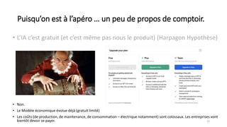 Puisqu’on est à l’apéro … un peu de propos de comptoir.
• L’IA c’est gratuit (et c’est même pas nous le produit) (Harpagon Hypothèse)
23
• Non.
• Le Modèle économique évolue déjà (gratuit limité)
• Les coûts (de production, de maintenance, de consommation – électrique notamment) sont colossaux. Les entreprises vont
bientôt devoir se payer.
 