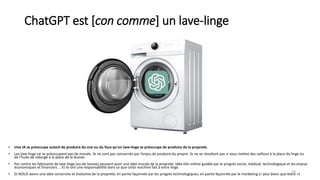 ChatGPT est [con comme] un lave-linge
28
• Une IA se préoccupe autant de produire du vrai ou du faux qu’un lave-linge se préoccupe de produire de la propreté.
• Les lave-linge ne se préoccupent pas de morale. Ils ne sont pas concernés par l’enjeu de produire du propre. Ils ne se révoltent pas si vous mettez des cailloux à la place du linge ou
de l’huile de vidange à la place de la lessive.
• Par contre les fabricants de lave-linge (ou de lessive) peuvent avoir une idée morale de la propreté. Idée elle-même guidée par le progrès social, médical, technologique et les enjeux
économiques et financiers … Et ils ont une responsabilité dans ce que cette machine fait à votre linge.
• Et NOUS avons une idée construite et évolutive de la propreté, en partie façonnée par les progrès technologiques, en partie façonnée par le marketing (« plus blanc que blanc »)
 