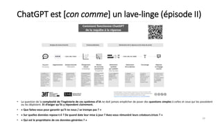 ChatGPT est [con comme] un lave-linge (épisode II)
29
• La question de la complexité de l’ingénierie de ces systèmes d’IA ne doit jamais empêcher de poser des questions simples à celles et ceux qui les possèdent
ou les déploient. Et d’exiger qu’ils y répondent clairement.
• « Que faites-vous pour garantir qu’il ne nous / se trompe pas ? »
• « Sur quelles données repose-t-il ? De quand date leur mise à jour ? Avez-vous rémunéré leurs créateurs.trices ? »
• « Qui est le propriétaire de ces données générées ? »
 