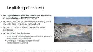 Le pitch (spoiler alert)
• Les IA génératives sont des révolutions techniques
et technologiques EXTRACTIVISTES**
• Qui masquent des problématiques sociales (travail
invisible, droits d'auteurs, modération)
• Qui ont un coût caché énorme (économique,
écologique)
• Qui modifient des équilibres
• glissement de technicité pour certains métiers (y compris
dit artistiques ou intellectuels)
• Dynamiques fortes de désintermédiation
(réintermédiations à venir)
3
** L'extractivisme consiste à extraire, directement dans le milieu naturel et sans retour vers lui, des ressources naturelles qui ne se renouvellent pas ou peu, lentement, difficilement ou coûteusement
IA génératives
 