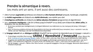 Prendre la sémantique à revers.
Les mots ont un sens. Il ont aussi des contresens.
• L’être humain augmenté (prothèses) est d’abord un être humain diminué (amputé, handicapé, empêché)
• La réalité augmentée est d’abord une réalité diminuée, une réalité sans réel.
• L’intelligence artificielle est d’abord une bêtise absolue d’artefacts (programmes et algorithmes).
• Les « assistants intelligents » (de Siri à Alexa jusqu’à ChatGPT et au-delà) sont d’abord des idiots utiles, le
révélateur de nos désistements.
• Ils ne nous assistent pas intelligemment, ils dirigent bêtement nos indécisions ou nos manques de temps / d’énergie /
d’envie.
• Avec un énorme problème de biais de disponibilité et de biais de conformité (nous renvoient, nous « assistent » vers du
même, vers de l’identique, vers de l’immédiatement disponible)
• Le langage naturel est un dialogue artificiel. ChatGPT (et les autres) ne répondent pas en langage « naturel » :
• Critériologie contrôlée (fine-tuning) : Utilité / Honnêteté / Innocuité (Zhao, Wayne Xin,
et al. A Survey of Large Language Models. arXiv, 31 mars 2023. arXiv.org, https://doi.org/10.48550/arXiv.2303.18223)
• Imaginez une société dans laquelle toute forme de langage ou d’échange conversationnel serait « supervisé » par ces 3
règles. C’est totalement angoissant. Ce serait certes une société sans « clash », mais aussi une société sans « art ».
• Pas de langage « naturel ». Même chez l’être humain. La capacité langagière n’est pas le langage. Nécessite observation /
imitation et pensée.
31
 