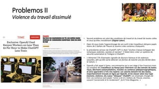Problemos II
Violence du travail dissimulé
• Second problème est celui des conditions de travail et du travail de toutes celles
et ceux qu’elles invisibilisent (Digital Labor)
• Open AI sous-traite l'apprentissage de son outil à des travailleurs kényans payés
moins de 2 dollars de l'heure et soumis à des contenus choquants.
• la précédente version de ChatGPT, GPT-3, était "encline à laisser échapper des
remarques violentes, sexistes et racistes". Il fallait donc créer un système de
sécurité automatisé et l'intégrer à ChatGPT.
• « Alimenter l'IA d'exemples signalés de discours haineux et de violences
sexuelles, afin qu'elle sache détecter ces formes de toxicité une fois lâchée dans
la nature. »
• OpenAI a fait appel à Sama, une entreprise qui a son siège à San Francisco mais
qui emploie des travailleurs au Kenya pour intervenir sur des extraits de textes
reçus, décrivant automutilations, incestes ou contenus pédopornographiques,
et ainsi apprendre à l'IA à les repérer. Les salariés doivent lire des textes,
majoritairement trouvés en ligne par OpenAI, et les classer selon leur type
(racisme, violence, etc.) pour "éduquer" ChatGPT. Les employés chargés de
trier ces contenus sont payés "entre 1,32 et 2 dollars de l'heure, environ,
suivant l'ancienneté et le rendement", écrit Time Magazine. »
34
 