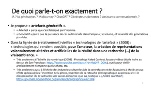 De quoi parle-t-on exactement ?
IA ? IA génératives ? Midjourney ? ChatGPT ? Générateurs de textes ? Assistants conversationnels ?
• Je propose « artefacts génératifs ».
• « Artefact » parce que c’est fabriqué par l’Homme.
• « Génératif » parce que la puissance de ces outils réside dans l’ampleur, le volume, et la variété des générations
possibles.
• Dans la lignée de (relativement) vieilles « technologies de l’artefact » (2008) :
« technologies qui rendent possible, pour l’amateur, la création de représentations
volontairement altérées et artificielles de la réalité dans une recherche (…) de la
vraisemblance. »
• Très anciennes à l’échelle du numérique (2008) : Photoshop Naked Contest, fausses vidéos (étoile noire au
dessus de San Francisco : https://www.youtube.com/watch?v=AfqDVP_0O0c), outils pour vieillir
artificiellement n’importe quelle photo, etc.
• Très anciennes aussi à l’échelle des industries culturelles (de la contrefaçon et des faussaires à Meliès et aux
effets spéciaux) Dès l’invention de la photo, invention de la retouche photographique au pinceau et « la
dissimulation de la retouche est aussi ancienne que sa pratique » (André Gunthert)
https://journals.openedition.org/etudesphotographiques/1004
4
 