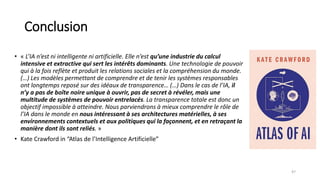 Conclusion
• « L’IA n’est ni intelligente ni artificielle. Elle n’est qu’une industrie du calcul
intensive et extractive qui sert les intérêts dominants. Une technologie de pouvoir
qui à la fois reflète et produit les relations sociales et la compréhension du monde.
(…) Les modèles permettant de comprendre et de tenir les systèmes responsables
ont longtemps reposé sur des idéaux de transparence… (…) Dans le cas de l’IA, il
n’y a pas de boîte noire unique à ouvrir, pas de secret à révéler, mais une
multitude de systèmes de pouvoir entrelacés. La transparence totale est donc un
objectif impossible à atteindre. Nous parviendrons à mieux comprendre le rôle de
l’IA dans le monde en nous intéressant à ses architectures matérielles, à ses
environnements contextuels et aux politiques qui la façonnent, et en retraçant la
manière dont ils sont reliés. »
• Kate Crawford in “Atlas de l’Intelligence Artificielle”
47
 