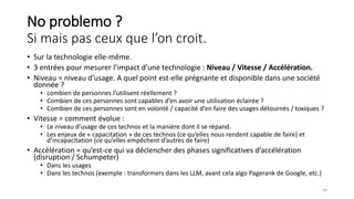 No problemo ?
Si mais pas ceux que l’on croit.
• Sur la technologie elle-même.
• 3 entrées pour mesurer l’impact d’une technologie : Niveau / Vitesse / Accélération.
• Niveau = niveau d’usage. A quel point est-elle prégnante et disponible dans une société
donnée ?
• combien de personnes l’utilisent réellement ?
• Combien de ces personnes sont capables d’en avoir une utilisation éclairée ?
• Combien de ces personnes sont en volonté / capacité d’en faire des usages détournés / toxiques ?
• Vitesse = comment évolue :
• Le niveau d’usage de ces technos et la manière dont il se répand.
• Les enjeux de « capacitation » de ces technos (ce qu’elles nous rendent capable de faire) et
d’incapacitation (ce qu’elles empêchent d’autres de faire)
• Accélération = qu’est-ce qui va déclencher des phases significatives d’accélération
(disruption / Schumpeter)
• Dans les usages
• Dans les technos (exemple : transformers dans les LLM, avant cela algo Pagerank de Google, etc.)
54
 