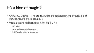 It’s a kind of magic ?
• Arthur C. Clarke. « Toute technologie suffisamment avancée est
indiscernable de la magie. »
• Mais si c’est de la magie c’est qu’il y a :
• un truc.
• une volonté de tromper.
• L’idée de faire spectacle.
9
 