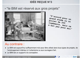 ApéroBIM // 13_06_2014 // D. Hanser _ O. Malcurat // Nancy
‣ “le BIM est réservé aux gros projets”
IDÉE REÇUE N°3
10
“D’accord pour un
grand stade ou un
projet de 200logements, mais ce
n’est pas pour moi”
http://upload.wikimedia.org/wikipedia/commons/0/09/%22Shop_of_the_Woodcrafters_and_Carvers
%2C_Gatlinburg%2C_Tennessee._Besides_making_ﬁne_furniture%2C_these_two_craftsmen_turn..._-
_NARA_-_532771.jpg?uselang=fr
Au contraire :

● Le BIM est aujourd’hui suffisamment mûr pour être utilisé dans tous types de projets, de
l’aménagement intérieur à l’urbanisme ou aux ouvrages d’art.
● Le BIM est un support à la conception.
 