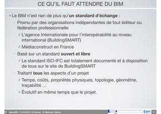 ApéroBIM // 13_06_2014 // D. Hanser _ O. Malcurat // Nancy
CE QU’IL FAUT ATTENDRE DU BIM
‣ Le BIM n’est rien de plus qu’un standard d’échange :

• Promu par des organisations indépendantes de tout éditeur ou
fédération professionnelle

✓ L’agence Internationale pour l’interopérabilité au niveau
international (BuildingSMART)

✓ Médiaconstruct en France

• Basé sur un standard ouvert et libre

✓ Le standard ISO-IFC est totalement documenté et à disposition
de tous sur le site de BuildingSMART

• Traitant tous les aspects d’un projet

✓ Temps, coûts, propriétés physiques, topologie, géométrie,
traçabilité …

✓ Évolutif en même temps que le projet.
16
 