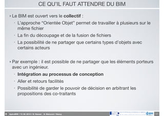 ApéroBIM // 13_06_2014 // D. Hanser _ O. Malcurat // Nancy
CE QU’IL FAUT ATTENDRE DU BIM
‣ Le BIM est ouvert vers le collectif :

• L’approche “Orientée Objet” permet de travailler à plusieurs sur le
même ﬁchier

• La ﬁn du découpage et de la fusion de ﬁchiers

• La possibilité de ne partager que certains types d’objets avec
certains acteurs

!
‣ Par exemple : il est possible de ne partager que les éléments porteurs
avec un ingénieur.

• Intégration au processus de conception
• Aller et retours facilités

• Possibilité de garder le pouvoir de décision en arbitrant les
propositions des co-traitants
17
 