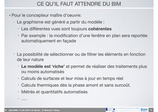 ApéroBIM // 13_06_2014 // D. Hanser _ O. Malcurat // Nancy
CE QU’IL FAUT ATTENDRE DU BIM
‣ Pour le concepteur maître d’oeuvre:

• Le graphisme est généré a partir du modèle :

• Les diﬀérentes vues sont toujours cohérentes

• Par exemple : la modiﬁcation d’une fenêtre en plan sera reportée
automatiquement en façade

!
• La possibilité de sélectionner ou de ﬁltrer les éléments en fonction
de leur nature

• Le modèle est ‘riche’ et permet de réaliser des traitements plus
ou moins automatisés

• Calculs de surfaces et leur mise à jour en temps réel

• Calculs thermiques dès la phase amont et sans surcoût.

• Métrés et quantitatifs automatisés

• ….
18
 