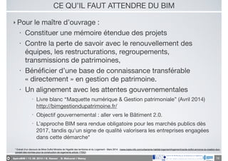 ApéroBIM // 13_06_2014 // D. Hanser _ O. Malcurat // Nancy
CE QU’IL FAUT ATTENDRE DU BIM
‣ Pour le maître d’ouvrage :

• Constituer une mémoire étendue des projets

• Contre la perte de savoir avec le renouvellement des
équipes, les restructurations, regroupements,
transmissions de patrimoines,

• Bénéﬁcier d’une base de connaissance transférable
« directement » en gestion de patrimoine.

• Un alignement avec les attentes gouvernementales

• Livre blanc “Maquette numérique & Gestion patrimoniale” (Avril 2014)
http://bimgestiondupatrimoine.fr/ 

• Objectif gouvernemental : aller vers le Bâtiment 2.0. 

• L’approche BIM sera rendue obligatoire pour les marchés publics dès
2017, tandis qu'un signe de qualité valorisera les entreprises engagées
dans cette démarche*
19
* Extrait d’un discours de Mme Duflot Ministre de l'égalité des territoires et du Logement - Mars 2014 . (www.maire-info.com/urbanisme-habitat-logement/logement/cecile-duflot-annonce-la-creation-dun-
conseil-des-normes-pour-la-construction-de-logements-article-17052)
 