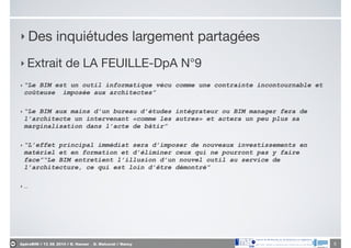 ApéroBIM // 13_06_2014 // D. Hanser _ O. Malcurat // Nancy
‣ Des inquiétudes largement partagées

‣ Extrait de LA FEUILLE-DpA N°9

‣ “Le BIM est un outil informatique vécu comme une contrainte incontournable et
coûteuse imposée aux architectes”
‣ “Le BIM aux mains d’un bureau d’études intégrateur ou BIM manager fera de
l’architecte un intervenant «comme les autres» et actera un peu plus sa
marginalisation dans l’acte de bâtir”
‣ “L’effet principal immédiat sera d’imposer de nouveaux investissements en
matériel et en formation et d’éliminer ceux qui ne pourront pas y faire
face”“Le BIM entretient l’illusion d’un nouvel outil au service de
l’architecture, ce qui est loin d’être démontré”
‣ …
5
 