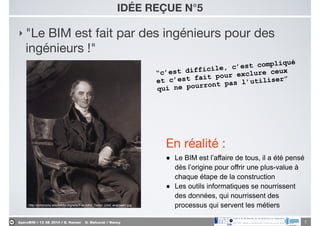 ApéroBIM // 13_06_2014 // D. Hanser _ O. Malcurat // Nancy
IDÉE REÇUE N°5
‣ "Le BIM est fait par des ingénieurs pour des
ingénieurs !"
7
“c’est difficile, c’est compliqué
et c’est fait pour exclure ceux
qui ne pourront pas l’utiliser”
http://commons.wikimedia.org/wiki/File:John_Taylor_(civil_engineer).jpg
En réalité :

● Le BIM est l’affaire de tous, il a été pensé
dès l’origine pour offrir une plus-value à
chaque étape de la construction
● Les outils informatiques se nourrissent
des données, qui nourrissent des
processus qui servent les métiers
 