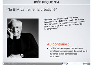 ApéroBIM // 13_06_2014 // D. Hanser _ O. Malcurat // Nancy
‣ “le BIM va freiner la créativité”
IDÉE REÇUE N°4
9
“Encore un outil qui va nous
demander de définir tout de suite
des détails de construction alors
que l’on est encore au stade de
l’esquisse”
© Mickael Thompson
Au contraire :

● Le BIM est pensé pour permettre un
enrichissement progressif du projet, au fil
du temps et des compétences
impliquées.
 