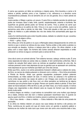 A carne que parecia um lábio se contorceu e depois parou. Kino levantou a carne e lá
estava a pérola, perfeita como a lua. Captava a luz, refinava-a e a devolvia numa
incandescência prateada. Era do tamanho de um ovo de gaivota. Era a maior pérola do
mundo.
Juana perdeu o fôlego e gemeu um pouco. E para Kino a melodia secreta da pérola que
podia ser irrompeu clara e bela, forte, quente, resplandecente, ardente e triunfante. Na
superfície da grande pérola podia ver formas de sonho. Tirou a pérola da carne que
morria e levantou-a na palma da mão. Virou-a e viu que a curva era perfeita. Juana se
aproximou para olhar a pérola na mão dele. Tinha sido aquela a mão que se ferira no
portão do médico e a pele esfolada dos nós dos dedos fora acinzentada pela água do
mar.
Juana foi instintivamente para onde Coyotito estava, deitado no cobertor do pai. Levantou
o cataplasma de algas e olhou.
— Kino! — gritou, rouca.
Kino olhou por cima da pedra e viu que a inflamação estava desaparecendo do ombro do
menino e que o veneno se retirava do seu corpo. Fechou então a mão sobre a pérola e a
sua emoção se desatou. Inclinou a cabeça para trás e gritou. Os olhos rolaram, e ele
gritou com o corpo rígido. Os homens das outras canoas olharam espantados e então
colocaram os remos na água e correram para a canoa de Kino.
3
Uma vila é como um animal colonial. Tem sistema nervoso, cabeça, ombros e pés. É uma
coisa separada de todas as outras vilas ou cidades. E tem sentimentos uniformes. Não é
mistério de solução fácil saber como as notícias se espalham através de uma vila. As
notícias parecem correr mais depressa do que os garotos que se apressam em contá-las,
mais depressa do que as mulheres que falam por cima das cercas.
Antes que Kino, Juana e os outros pescadores tivessem voltado para a cabana de varas,
de Kino, os nervos da cidade pulsavam e vibravam com a notícia — Kino tinha encontrado
a Pérola do Mundo. Antes que garotos arquejantes pudessem proferir palavras
entrecortadas, as mães sabiam de tudo. A notícia varreu as cabanas e foi quebrar-se
numa onda espumante nas casas de pedra e cal. Chegou aos ouvidos do padre que
caminhava no seu jardim e ele ficou com um olhar pensativo ao lembrar-se de alguns
consertos que era preciso fazer na igreja. Pensou em quanto valeria a pérola. E ficou sem
saber se havia batizado o filho de Kino ou até, por falar nisso, se o havia casado. A notícia
chegou aos negociantes e eles olharam para as roupas de homem que não estavam
tendo muita saída.
A notícia chegou ao médico, o qual estava no consultório com uma mulher cuja doença
era a idade, embora nem ela nem o médico quisessem reconhecer isso. E quando se
apurou quem era Kino, o médico se mostrou severo e judicioso ao mesmo tempo.
— Ele é meu cliente — disse o médico. — Estou tratando o filho dele de uma picada de
escorpião.
E os olhos do médico rolaram um pouco nas suas bolsas de banha e ele pensou em
Paris. Lembrou-se do quarto em que ali vivera como um grande e opulento palácio e
lembrou-se da mulher de rosto duro que vivera com ele como uma mocinha bela e boa,
 