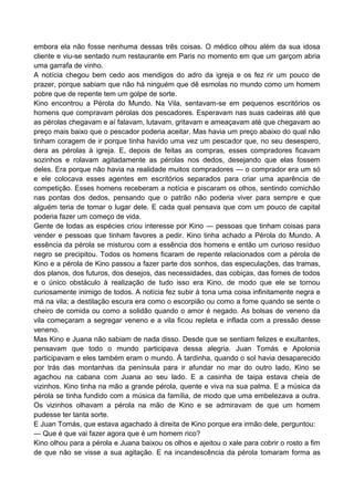 embora ela não fosse nenhuma dessas três coisas. O médico olhou além da sua idosa
cliente e viu-se sentado num restaurante em Paris no momento em que um garçom abria
uma garrafa de vinho.
A notícia chegou bem cedo aos mendigos do adro da igreja e os fez rir um pouco de
prazer, porque sabiam que não há ninguém que dê esmolas no mundo como um homem
pobre que de repente tem um golpe de sorte.
Kino encontrou a Pérola do Mundo. Na Vila, sentavam-se em pequenos escritórios os
homens que compravam pérolas dos pescadores. Esperavam nas suas cadeiras até que
as pérolas chegavam e aí falavam, lutavam, gritavam e ameaçavam até que chegavam ao
preço mais baixo que o pescador poderia aceitar. Mas havia um preço abaixo do qual não
tinham coragem de ir porque tinha havido uma vez um pescador que, no seu desespero,
dera as pérolas à igreja. E, depois de feitas as compras, esses compradores ficavam
sozinhos e rolavam agitadamente as pérolas nos dedos, desejando que elas fossem
deles. Era porque não havia na realidade muitos compradores — o comprador era um só
e ele colocava esses agentes em escritórios separados para criar uma aparência de
competição. Esses homens receberam a notícia e piscaram os olhos, sentindo comichão
nas pontas dos dedos, pensando que o patrão não poderia viver para sempre e que
alguém teria de tomar o lugar dele. E cada qual pensava que com um pouco de capital
poderia fazer um começo de vida.
Gente de todas as espécies criou interesse por Kino — pessoas que tinham coisas para
vender e pessoas que tinham favores a pedir. Kino tinha achado a Pérola do Mundo. A
essência da pérola se misturou com a essência dos homens e então um curioso resíduo
negro se precipitou. Todos os homens ficaram de repente relacionados com a pérola de
Kino e a pérola de Kino passou a fazer parte dos sonhos, das especulações, das tramas,
dos planos, dos futuros, dos desejos, das necessidades, das cobiças, das fomes de todos
e o único obstáculo à realização de tudo isso era Kino, de modo que ele se tornou
curiosamente inimigo de todos. A notícia fez subir à tona uma coisa infinitamente negra e
má na vila; a destilação escura era como o escorpião ou como a fome quando se sente o
cheiro de comida ou como a solidão quando o amor é negado. As bolsas de veneno da
vila começaram a segregar veneno e a vila ficou repleta e inflada com a pressão desse
veneno.
Mas Kino e Juana não sabiam de nada disso. Desde que se sentiam felizes e exultantes,
pensavam que todo o mundo participava dessa alegria. Juan Tomás e Apolonia
participavam e eles também eram o mundo. À tardinha, quando o sol havia desaparecido
por trás das montanhas da península para ir afundar no mar do outro lado, Kino se
agachou na cabana com Juana ao seu lado. E a casinha de taipa estava cheia de
vizinhos. Kino tinha na mão a grande pérola, quente e viva na sua palma. E a música da
pérola se tinha fundido com a música da família, de modo que uma embelezava a outra.
Os vizinhos olhavam a pérola na mão de Kino e se admiravam de que um homem
pudesse ter tanta sorte.
E Juan Tomás, que estava agachado à direita de Kino porque era irmão dele, perguntou:
— Que é que vai fazer agora que é um homem rico?
Kino olhou para a pérola e Juana baixou os olhos e ajeitou o xale para cobrir o rosto a fim
de que não se visse a sua agitação. E na incandescência da pérola tomaram forma as
 