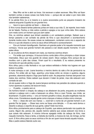 — Meu filho vai ler e abrir os livros. Vai escrever e saber escrever. Meu filho vai fazer
também contas e essas coisas nos farão livres — porque ele vai saber e por meio dele
nós também saberemos.
E na pérola Kino viu a si mesmo e a Juana acocorados junto ao pequeno braseiro da
cabana enquanto Coyotito lia um grande livro.
— Isso é o que a pérola vai fazer — disse ele.
E Kino nunca dissera tantas palavras juntas em toda a sua vida. E, de repente, teve medo
de ter falado. Fechou a mão sobre a pérola e apagou a luz que vinha dela. Kino estava
com medo como um homem que jura sem saber.
Ora, os vizinhos sabiam que tinham assistido a um verdadeiro prodígio. Sabiam que o
tempo passaria a ser contado da pérola de Kino e que discutiriam o acontecimento
durante muitos anos. Se essas coisas se realizassem, contariam como era o aspecto de
Kino e o que ele dissera e como os seus olhos brilhavam e acrescentariam:
— Era um homem transfigurado. Ganhara um grande poder e foi naquele momento que
começou. Via-se que grande homem ele passara a ser desde aquele momento. Vi com
estes olhos.
E, se os planos de Kino dessem em nada, os mesmos vizinhos diriam:
— Foi então que começou. A loucura tomou conta dele e Kino principiou a dizer coisas
insensatas. Deus que nos guarde de coisas assim. Deus castigou Kino porque ele se
revoltou com o jeito das coisas. Viram qual foi o resultado. E eu estava presente no
momento em que ele perdeu o juízo.
Kino olhou para a mão fechada e viu que estava esfolada e ferida nos lugares em que
batera no portão.
A noite começou a cair. Juana levantou o menino dentro do xale a fim de pendurá-lo na
cintura. Foi então até ao fogo, apanhou uma brasa entre as cinzas e quebrou alguns
gravetos, abanando depois o fogo para fazê-lo subir. As pequenas chamas dançavam nos
rostos dos vizinhos. Estes sabiam que deviam ir tratar do jantar, mas não estavam com
vontade de sair.
Já era quase noite e o fogo de Juana lançava sombras nas paredes da cabana quando o
rumor apareceu e passou de boca em boca.
— O padre... o padre vem aí.
Os homens tiraram o chapéu da cabeça e se afastaram da porta, enquanto as mulheres
cobriam a cabeça com o xale e baixavam os olhos. Kino e Juan Tomás, seu irmão, se
levantaram. O padre entrou — era um homem grisalho e idoso, de pele engelhada mas de
olhos vivos. Considerava aquela gente como crianças e tratava a todos como crianças.
— Kino — disse ele com voz mansa —, você tem o nome de um grande homem e um
grande Pai da Igreja. — Disse isso como se fosse uma bênção. — O seu xará domou o
deserto e adoçou o espírito de sua gente, sabia? Está nos livros.
Kino olhou prontamente para a cabeça de Coyotito, que estava pendurado nos quadris de
Juana. Algum dia, pensou ele, aquele menino saberia que coisas estavam nos livros e
que coisas não estavam. A música tinha-se apagado então da cabeça de Kino, mas
naquele momento, fraca e lenta, a melodia da manhã, a música do mal, do inimigo, se fez
ouvir. E Kino olhou para os seus vizinhos a fim de ver quem havia levado aquela música.
Mas o padre estava falando outra vez.
 