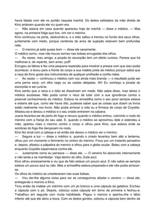 havia falado com ele no portão naquela manhã. Os dedos esfolados da mão direita de
Kino arderam quando ele viu quem era.
— Não estava em casa quando apareceu hoje de manhã — disse o médico. — Mas
agora, na primeira folga que tive, vim ver o menino.
Kino continuou na porta, obstruindo-a, e o ódio saltou e tremeu no fundo dos seus olhos,
juntamente com medo, porque centenas de anos de sujeição estavam bem profundas
nele.
— O menino já está quase bom — disse ele secamente.
O médico sorriu, mas não houve sorriso nas bolsas enrugadas dos olhos.
— Às vezes, meu amigo, a picada do escorpião tem um efeito curioso. Parece que há
melhoras e, de repente, sem aviso, puff!
Enrugou os lábios e fez uma pequena explosão para mostrar a pressa com que isso podia
acontecer, e levou para a frente do corpo a sua maleta preta de médico porque sabia que
a raça de Kino gosta dos instrumentos de qualquer profissão e confia neles.
— Às vezes — continuou o médico com voz ainda mais branda — o resultado pode ser
uma perna seca, um olho cego ou as costas aleijadas. Ah! Eu conheço a picada do
escorpião e sei curá-la.
Kino sentiu que a raiva e o ódio se dissolviam em medo. Não sabia disso, mas talvez o
médico soubesse. Não podia correr o risco de lutar com a sua ignorância contra o
possível conhecimento do médico. Estava na armadilha como o seu povo sempre estava
e estaria até que, como ele havia dito, pudesse saber que as coisas que dizem os livros
estão realmente nos livros. Não podia arriscar a vida ou a firmeza de corpo de Coyotito.
Afastou-se e deixou o médico e o seu criado entrarem na cabana.
Juana levantou-se de perto do fogo e recuou quando o médico entrou, cobrindo o rosto do
menino com a franja do seu xale. E, quando o médico se aproximou dela e estendeu a
mão, apertou mais o menino contra o corpo e olhou para Kino, que estava onde as
sombras do fogo lhe dançavam no rosto.
Kino fez sinal com a cabeça e só então ela deixou o médico ver o menino.
— Segure a luz — disse o médico e, quando o criado levantou bem alto a lanterna,
olhou por um momento o ferimento no ombro do menino. Ficou por um instante pensativo
e, depois, afastou a pálpebra do menino e olhou para o globo ocular. Bateu com a cabeça
enquanto Coyotito esperneava contra ele.
— Justamente como eu pensava — disse ele. — O veneno foi absorvido internamente
e não tarda a se manifestar. Veja dentro do olho. Está azul.
Kino olhou ansiosamente e viu que de fato estava um pouco azul. E não sabia se sempre
estava um pouco azul ou não. Mas a armadilha estava preparada e ele não podia arriscar-
se.
Os olhos do médico se umedeceram nas suas bolsas.
— Vou dar-lhe alguma coisa para ver se conseguimos afastar o veneno — disse ele,
entregando o menino a Kino.
Tirou então da maleta um vidrinho com um pó branco e uma cápsula de gelatina. Encheu
a cápsula com o pó. Depois, colocou outra cápsula em torno da primeira e fechou-a.
Trabalhou em seguida com muita habilidade. Pegou o menino e apertou-lhe o lábio
inferior até que ele abriu a boca. Com os dedos gordos, colocou a cápsula bem dentro da
 
