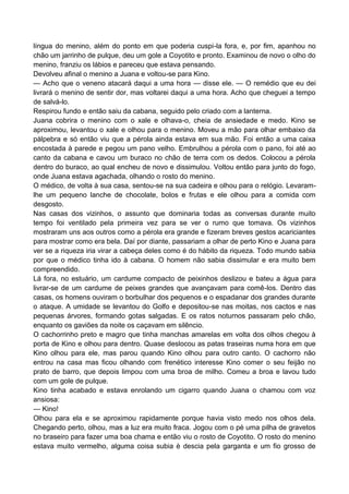 língua do menino, além do ponto em que poderia cuspi-la fora, e, por fim, apanhou no
chão um jarrinho de pulque, deu um gole a Coyotito e pronto. Examinou de novo o olho do
menino, franziu os lábios e pareceu que estava pensando.
Devolveu afinal o menino a Juana e voltou-se para Kino.
— Acho que o veneno atacará daqui a uma hora — disse ele. — O remédio que eu dei
livrará o menino de sentir dor, mas voltarei daqui a uma hora. Acho que cheguei a tempo
de salvá-lo.
Respirou fundo e então saiu da cabana, seguido pelo criado com a lanterna.
Juana cobrira o menino com o xale e olhava-o, cheia de ansiedade e medo. Kino se
aproximou, levantou o xale e olhou para o menino. Moveu a mão para olhar embaixo da
pálpebra e só então viu que a pérola ainda estava em sua mão. Foi então a uma caixa
encostada à parede e pegou um pano velho. Embrulhou a pérola com o pano, foi até ao
canto da cabana e cavou um buraco no chão de terra com os dedos. Colocou a pérola
dentro do buraco, ao qual encheu de novo e dissimulou. Voltou então para junto do fogo,
onde Juana estava agachada, olhando o rosto do menino.
O médico, de volta à sua casa, sentou-se na sua cadeira e olhou para o relógio. Levaram-
lhe um pequeno lanche de chocolate, bolos e frutas e ele olhou para a comida com
desgosto.
Nas casas dos vizinhos, o assunto que dominaria todas as conversas durante muito
tempo foi ventilado pela primeira vez para se ver o rumo que tomava. Os vizinhos
mostraram uns aos outros como a pérola era grande e fizeram breves gestos acariciantes
para mostrar como era bela. Daí por diante, passariam a olhar de perto Kino e Juana para
ver se a riqueza iria virar a cabeça deles como é do hábito da riqueza. Todo mundo sabia
por que o médico tinha ido à cabana. O homem não sabia dissimular e era muito bem
compreendido.
Lá fora, no estuário, um cardume compacto de peixinhos deslizou e bateu a água para
livrar-se de um cardume de peixes grandes que avançavam para comê-los. Dentro das
casas, os homens ouviram o borbulhar dos pequenos e o espadanar dos grandes durante
o ataque. A umidade se levantou do Golfo e depositou-se nas moitas, nos cactos e nas
pequenas árvores, formando gotas salgadas. E os ratos noturnos passaram pelo chão,
enquanto os gaviões da noite os caçavam em silêncio.
O cachorrinho preto e magro que tinha manchas amarelas em volta dos olhos chegou à
porta de Kino e olhou para dentro. Quase deslocou as patas traseiras numa hora em que
Kino olhou para ele, mas parou quando Kino olhou para outro canto. O cachorro não
entrou na casa mas ficou olhando com frenético interesse Kino comer o seu feijão no
prato de barro, que depois limpou com uma broa de milho. Comeu a broa e lavou tudo
com um gole de pulque.
Kino tinha acabado e estava enrolando um cigarro quando Juana o chamou com voz
ansiosa:
— Kino!
Olhou para ela e se aproximou rapidamente porque havia visto medo nos olhos dela.
Chegando perto, olhou, mas a luz era muito fraca. Jogou com o pé uma pilha de gravetos
no braseiro para fazer uma boa chama e então viu o rosto de Coyotito. O rosto do menino
estava muito vermelho, alguma coisa subia è descia pela garganta e um fio grosso de
 