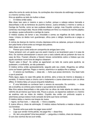 saliva lhe corria do canto da boca. As contrações dos músculos do estômago começaram
e o menino vomitou muito.
Kino se ajoelhou ao lado da mulher e disse:
— O médico então sabia.
Mas disse isso para si mesmo e para a mulher, porque a cabeça estava trancada e
desconfiada e ele se lembrava do pozinho branco. Juana embalou o menino e cantou a
Cantiga da Família, como se isso pudesse afastar o perigo, mas Coyotito vomitou e se
contorceu nos braços dela. Houve então incerteza em Kino e a música do mal lhe palpitou
na cabeça, quase sufocando a cantiga de Juana.
O médico acabou de tomar o seu chocolate e comeu as migalhas de bolo caídas na
mesa. Limpou os dedos num guardanapo, olhou para o relógio, levantou-se e pegou a
maleta.
A notícia da doença do menino circulou depressa entre as cabanas, porque a doença só
tem pela frente a fome entre os inimigos dos pobres.
Além disse com voz macia:
— Parece que a sorte anda em companhia de amigas bem ruins.
Todos acharam com um gesto que era assim mesmo e se levantaram para ir à casa de
Kino. Os vizinhos atravessaram o escuro com o nariz coberto até se juntarem de novo na
casa de Kino. Ficaram olhando e fizeram breves comentários sobre a tristeza que era
aquilo acontecer numa hora de alegria e disseram:
"Quem sabe é Deus". As velhas se agacharam ao lado de Juana para ajudá-la, se
pudessem, e confortá-la, se não pudessem.
O médico entrou então apressadamente, seguido pelo seu criado. Afugentou as velhas
como se fossem galinhas. Pegou o menino, examinou-o e apalpou-lhe a cabeça.
— O veneno se manifestou — disse ele. — Acho que posso dominá-lo. Vou fazer tudo
o que é possível.
Pediu água, jogou no copo três gotas de amônia, abriu a boca do menino e despejou o
remédio. O menino tossiu e chorou com o tratamento e Juana observava-o com os olhos
aflitos. O médico falou um pouco enquanto trabalhava.
— É uma felicidade eu conhecer bem o veneno do escorpião. Do contrário... — disse
ele e encolheu os ombros para mostrar o que poderia ter acontecido.
Mas Kino estava desconfiado e não podia tirar os olhos da mala aberta do médico e do
vidrinho de pó branco que havia nela. Pouco a pouco, os espasmos cederam e o menino
se acalmou sob as mãos do médico. Coyotito deu então um profundo suspiro e
adormeceu porque estava muito cansado de tanto que havia vomitado.
O médico deitou o menino nos braços de Juana.
— Agora, vai ficar bom, — disse ele. — Venci a batalha.
E Juana olhou-o, cheia de admiração. O médico estava fechando a maleta e disse com
voz bondosa:
— Quando acha que pode me pagar essa conta?
— Logo que vender minha pérola, irei pagar-lhe — disse Kino.
— Ah, tem uma pérola? Uma boa pérola? — perguntou o médico, cheio de interesse.
O coro dos vizinhos fez-se ouvir então.
 