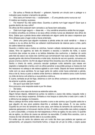 — Ele achou a Pérola do Mundo! — gritaram, fazendo um circulo com o polegar e o
indicador para mostrar o tamanho da pérola.
— Kino será um homem rico — exclamaram. — Ê uma pérola como nunca se viu!
O médico se mostrou surpreso.
— Foi mesmo? Eu não sabia disso. Guardou a pérola num lugar seguro? Quer que a
guarde dentro de meu cofre?
Os olhos de Kino estavam bem cerrados o as faces bem esticadas.
— Está num lugar seguro — disse ele. — Vou vendê-la amanhã e então lhe irei pagar.
O médico encolheu os ombros e os seus olhos úmidos nunca se afastaram dos olhos de
Kino. Sabia que a pérola devia estar enterrada em algum canto da casa e esperava que
Kino olhasse para o lugar onde a havia enterrado.
— Seria uma pena que alguém roubasse a pérola antes de você vendê-la — disse o
médico e viu os olhos de Kino se voltarem instintivamente de relance para o chão, perto
do caibro lateral da cabana.
Quando o médico saiu e todos os vizinhos, haviam voltado relutantemente para as suas
casas, Kino se agachou ao lado do braseiro e escutou o barulho da noite, o suave
murmúrio das ondas na praia e os latidos distantes dos cachorros, o deslizar do vento
pelo teto da casa e as vozes dos vizinhos que conversavam nas suas casas. Na verdade,
aquela gente não dorme firmemente a noite toda. Acorda de vez em quando, conversa um
pouco e torna a dormir. Ao fim de algum tempo Kino levantou-se e foi até à porta da casa.
Sentiu o cheiro do vento, procurou escutar qualquer ruído estranho que viesse em
segredo e rastejando e tentou com os olhos penetrar a escuridão porque a música do mal
lhe ressoava na cabeça e ele estava agitado e com medo. Depois de haver examinado a
noite com os seus sentidos, foi ao lugar perto do caibro onde havia enterrado a pérola,
tirou-a de lá, levou-a para a esteira onde dormia e debaixo da esteira cavou outro buraco
no chão de terra e ali enterrou a sua pérola e cobriu-a.
E Juana, sentada ao pé do fogo, observou-o com os olhos curiosos e, quando ele acabou
de enterrar a pérola, perguntou:
— De que é que está com medo?
Kino procurou uma resposta exata e por fim disse:
— De todos.
E sentiu que uma capa de dureza se estendia sobre ele.
Algum tempo depois, deitaram-se juntos na esteira e Juana não deitou naquela noite o
menino no seu berço suspenso. Embalou-o nos braços e cobriu-lhe o rosto com o xale. E
a última luz se apagou no braseiro.
Mas a cabeça de Kino ardia mesmo durante o sono e ele sonhou que Coyotito sabia ler e
que alguém do seu povo poderia dizer-lhe a verdade das coisas. E, no seu sonho,
Coyotito lia um livro do tamanho de uma casa, com letras do tamanho de cachorros e as
palavras galopavam e brincavam dentro do livro. E então a escuridão caiu sobre a página
e, com a escuridão, a música do mal reapareceu e Kino se agitou no seu sono. E quando
ele se agitou, os olhos de Juana se abriram na escuridão. E então Kino acordou, com a
música do mal vibrando dentro dele e os ouvidos alerta.
Foi então que do canto da cabana veio um ruído tão leve que poderia ser apenas um
pensamento, um pequeno movimento furtivo, o toque de um pé no chão, o sopro quase
 