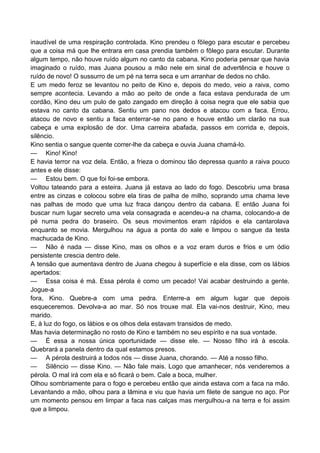 inaudível de uma respiração controlada. Kino prendeu o fôlego para escutar e percebeu
que a coisa má que lhe entrara em casa prendia também o fôlego para escutar. Durante
algum tempo, não houve ruído algum no canto da cabana. Kino poderia pensar que havia
imaginado o ruído, mas Juana pousou a mão nele em sinal de advertência e houve o
ruído de novo! O sussurro de um pé na terra seca e um arranhar de dedos no chão.
E um medo feroz se levantou no peito de Kino e, depois do medo, veio a raiva, como
sempre acontecia. Levando a mão ao peito de onde a faca estava pendurada de um
cordão, Kino deu um pulo de gato zangado em direção à coisa negra que ele sabia que
estava no canto da cabana. Sentiu um pano nos dedos e atacou com a faca. Errou,
atacou de novo e sentiu a faca enterrar-se no pano e houve então um clarão na sua
cabeça e uma explosão de dor. Uma carreira abafada, passos em corrida e, depois,
silêncio.
Kino sentia o sangue quente correr-lhe da cabeça e ouvia Juana chamá-lo.
— Kino! Kino!
E havia terror na voz dela. Então, a frieza o dominou tão depressa quanto a raiva pouco
antes e ele disse:
— Estou bem. O que foi foi-se embora.
Voltou tateando para a esteira. Juana já estava ao lado do fogo. Descobriu uma brasa
entre as cinzas e colocou sobre ela tiras de palha de milho, soprando uma chama leve
nas palhas de modo que uma luz fraca dançou dentro da cabana. E então Juana foi
buscar num lugar secreto uma vela consagrada e acendeu-a na chama, colocando-a de
pé numa pedra do braseiro. Os seus movimentos eram rápidos e ela cantarolava
enquanto se movia. Mergulhou na água a ponta do xale e limpou o sangue da testa
machucada de Kino.
— Não é nada — disse Kino, mas os olhos e a voz eram duros e frios e um ódio
persistente crescia dentro dele.
A tensão que aumentava dentro de Juana chegou à superfície e ela disse, com os lábios
apertados:
— Essa coisa é má. Essa pérola é como um pecado! Vai acabar destruindo a gente.
Jogue-a
fora, Kino. Quebre-a com uma pedra. Enterre-a em algum lugar que depois
esqueceremos. Devolva-a ao mar. Só nos trouxe mal. Ela vai-nos destruir, Kino, meu
marido.
E, à luz do fogo, os lábios e os olhos dela estavam transidos de medo.
Mas havia determinação no rosto de Kino e também no seu espírito e na sua vontade.
— É essa a nossa única oportunidade — disse ele. — Nosso filho irá à escola.
Quebrará a panela dentro da qual estamos presos.
— A pérola destruirá a todos nós — disse Juana, chorando. — Até a nosso filho.
— Silêncio — disse Kino. — Não fale mais. Logo que amanhecer, nós venderemos a
pérola. O mal irá com ela e só ficará o bem. Cale a boca, mulher.
Olhou sombriamente para o fogo e percebeu então que ainda estava com a faca na mão.
Levantando a mão, olhou para a lâmina e viu que havia um filete de sangue no aço. Por
um momento pensou em limpar a faca nas calças mas mergulhou-a na terra e foi assim
que a limpou.
 