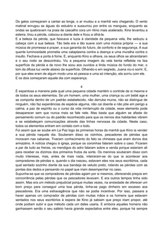 Os galos começaram a cantar ao longe, o ar mudou e a manhã veio chegando. O vento
matinal enrugou as águas do estuário e sussurrou por entre os mangues, enquanto as
ondas se quebravam na praia de cascalho cora um ritmo mais acelerado. Kino levantou a
esteira, tirou a pérola, colocou-a diante dele e ficou a olhá-la.
E a beleza da pérola, que faiscava e luzia à claridade da pequena vela, lhe seduziu a
cabeça com a sua beleza. Tão bela era e tão suave com uma música própria — a sua
música de promessa e prazer, a sua garantia do futuro, de conforto e de segurança. A sua
quente luminosidade prometia uma cataplasma contra a doença e uma muralha contra o
insulto. Fechava a porta à fome. E, enquanto Kino a olhava, os seus olhos se abrandaram
e o seu rosto se descontraiu. Viu a pequena imagem da vela benta refletida na lisa
superfície da pérola e de novo lhe soou aos ouvidos a linda música do fundo do mar, o
tom da difusa luz verde abaixo da superfície. Olhando-o em segredo, Juana viu-o sorrir. E,
por que eles eram de algum modo uma só pessoa e uma só intenção, ela sorriu com ele.
E os dois começaram aquele dia com esperança.
4
É espantosa a maneira pela qual uma pequena cidade mantém o controle de si mesma e
de todos os seus elementos. Se um homem, uma mulher, uma criança ou um bebê age e
se comporta dentro de um padrão estabelecido, não derruba muros, não se distingue de
ninguém, não faz experiências de espécie alguma, não cai doente e não põe em perigo a
calma, a paz de espírito ou o curso da vida ininterrupto da cidade, esse elemento pode
desaparecer sem que nunca mais se fale nele. Mas basta que alguém se afaste do
pensamento comum ou do padrão reconhecido para que os nervos dos habitantes vibrem
e se estabeleçam comunicações através das linhas nervosas da cidade. Neste caso,
todos os elementos entram em contato com o todo.
Foi assim que se soube em La Paz logo às primeiras horas da manhã que Kino ia vender
a sua pérola naquele dia. Souberam disso os vizinhos, pescadores de pérolas que
moravam nas cabanas. Tiveram conhecimento do fato os chineses que eram donos dos
armazéns. A notícia chegou à igreja, porque os coroinhas falaram sobre o caso. Ficaram
a par de tudo as freiras, os mendigos do adro falaram sobre a venda porque estariam ali
para receber os dízimos dos primeiros frutos da sorte. Os meninos souberam disso com
muito interesse, mas, antes de mais nada, inteiraram-se do que ia acontecer aos
compradores de pérolas e, quando o dia nasceu, estavam eles nos seus escritórios, cada
qual sentado sozinho diante da sua bandeja de veludo preto, rolando as pérolas com as
pontas dos dedos e pensando no papel que iriam desempenhar no caso.
Supunha-se que os compradores de pérolas agiam por si mesmos, oferecendo preços em
concorrência pelas pérolas que os pescadores levavam. E era outros tempos tinha sido
assim. Mas era um método prejudicial porque muitas vezes, na ansiedade de oferecer um
bom preço para conseguir uma boa pérola, tinha-se pago dinheiro em excesso aos
pescadores. Era uma extravagância que não se podia incentivar. Por isso, passara a
haver apenas um comprador de pérolas com muitas mãos e os homens que estavam
sentados nos seus escritórios à espera de Kino já sabiam que preço iriam propor, até
onde podiam subir e que método cada um deles usaria. E embora aqueles homens não
ganhassem senão o seu salário havia grande expectativa entre eles, porque há sempre
 