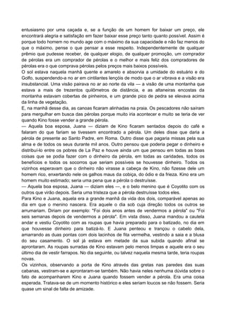 entusiasmo por uma caçada e, se a função de um homem for baixar um preço, ele
encontrará alegria e satisfação em fazer baixar esse preço tanto quanto possível. Assim é
porque todo homem no mundo age com o máximo da sua capacidade e não faz menos do
que o máximo, pense o que pensar a esse respeito. Independentemente de qualquer
prêmio que pudesse receber, de qualquer elogio, de qualquer promoção, um comprador
de pérolas era um comprador de pérolas e o melhor e mais feliz dos compradores de
pérolas era o que comprava pérolas pelos preços mais baixos possíveis.
O sol estava naquela manhã quente e amarelo e absorvia a umidade do estuário e do
Golfo, suspendendo-a no ar em cintilantes lençóis de modo que o ar vibrava e a visão era
insubstancial. Uma visão pairava no ar ao norte da vila — a visão de uma montanha que
estava a mais de trezentos quilômetros de distância, e as altaneiras encostas da
montanha estavam cobertas de pinheiros, e um grande pico de pedra se elevava acima
da linha de vegetação.
E, na manhã desse dia, as canoas ficaram alinhadas na praia. Os pescadores não saíram
para mergulhar em busca das pérolas porque muito iria acontecer e muito se teria de ver
quando Kino fosse vender a grande pérola.
— Aquela boa esposa, Juana — diziam de Kino ficaram sentados depois do café e
falaram do que fariam se tivessem encontrado a pérola. Um deles disse que daria a
pérola de presente ao Santo Padre, em Roma. Outro disse que pagaria missas pela sua
alma e de todos os seus durante mil anos. Outro pensou que poderia pegar o dinheiro e
distribuí-lo entre os pobres de La Paz e houve ainda um que pensou em todas as boas
coisas que se podia fazer com o dinheiro da pérola, em todas as caridades, todos os
benefícios e todos os socorros que seriam possíveis se houvesse dinheiro. Todos os
vizinhos esperavam que o dinheiro não virasse a cabeça de Kino, não fizesse dele um
homem rico, enxertando nele os galhos maus da cobiça, do ódio e da frieza. Kino era um
homem muito estimado; seria uma pena que a pérola o destruísse.
— Aquela boa esposa, Juana — diziam eles —, e o belo menino que é Coyotito com os
outros que virão depois. Seria uma tristeza que a pérola destruísse todos eles.
Para Kino e Juana, aquela era a grande manhã da vida dos dois, comparável apenas ao
dia em que o menino nascera. Era aquele o dia sob cuja direção todos os outros se
arrumariam. Diriam por exemplo: "Foi dois anos antes de vendermos a pérola" ou "Foi
seis semanas depois de vendermos a pérola". Em vista disso, Juana mandou a cautela
andar e vestiu Coyotito com as roupas que havia preparado para o batizado, no dia em
que houvesse dinheiro para batizá-lo. E Juana penteou e trançou o cabelo dela,
amarrando as duas pontas com dois lacinhos de fita vermelha, vestindo a saia e a blusa
do seu casamento. O sol já estava em metade da sua subida quando afinal se
aprontaram. As roupas surradas de Kino estavam pelo menos limpas e aquele era o seu
último dia de vestir farrapos. No dia seguinte, ou talvez naquela mesma tarde, teria roupas
novas.
Os vizinhos, observando a porta de Kino através das gretas nas paredes das suas
cabanas, vestiram-se e aprontaram-se também. Não havia neles nenhuma dúvida sobre o
fato de acompanharem Kino e Juana quando fossem vender a pérola. Era uma coisa
esperada. Tratava-se de um momento histórico e eles seriam loucos se não fossem. Seria
quase um sinal de falta de amizade.
 