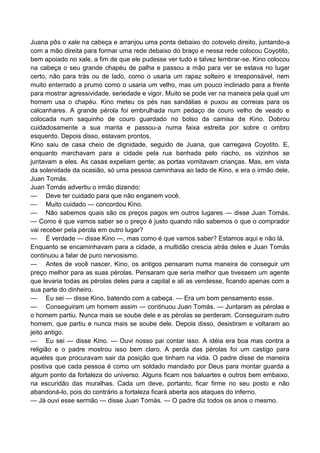 Juana pôs o xale na cabeça e arranjou uma ponta debaixo do cotovelo direito, juntando-a
com a mão direita para formar uma rede debaixo do braço e nessa rede colocou Coyotito,
bem apoiado no xale, a fim de que ele pudesse ver tudo e talvez lembrar-se. Kino colocou
na cabeça o seu grande chapéu de palha e passou a mão para ver se estava no lugar
certo, não para trás ou de lado, como o usaria um rapaz solteiro e irresponsável, nem
muito enterrado a prumo como o usaria um velho, mas um pouco inclinado para a frente
para mostrar agressividade, seriedade e vigor. Muito se pode ver na maneira pela qual um
homem usa o chapéu. Kino meteu os pés nas sandálias e puxou as correias para os
calcanhares. A grande pérola foi embrulhada num pedaço de couro velho de veado e
colocada num saquinho de couro guardado no bolso da camisa de Kino. Dobrou
cuidadosamente a sua manta e passou-a numa faixa estreita por sobre o ombro
esquerdo. Depois disso, estavam prontos.
Kino saiu de casa cheio de dignidade, seguido de Juana, que carregava Coyotito. E,
enquanto marchavam para a cidade pela rua banhada pelo riacho, os vizinhos se
juntavam a eles. As casas expeliam gente; as portas vomitavam crianças. Mas, em vista
da solenidade da ocasião, só uma pessoa caminhava ao lado de Kino, e era o irmão dele,
Juan Tomás.
Juan Tomás advertiu o irmão dizendo:
— Deve ter cuidado para que não enganem você.
— Muito cuidado — concordou Kino.
— Não sabemos quais são os preços pagos em outros lugares — disse Juan Tomás.
— Como é que vamos saber se o preço é justo quando não sabemos o que o comprador
vai receber pela pérola em outro lugar?
— É verdade — disse Kino —, mas como é que vamos saber? Estamos aqui e não lá.
Enquanto se encaminhavam para a cidade, a multidão crescia atrás deles e Juan Tomás
continuou a falar de puro nervosismo.
— Antes de você nascer, Kino, os antigos pensaram numa maneira de conseguir um
preço melhor para as suas pérolas. Pensaram que seria melhor que tivessem um agente
que levaria todas as pérolas deles para a capital e ali as vendesse, ficando apenas com a
sua parte do dinheiro.
— Eu sei — disse Kino, batendo com a cabeça. — Era um bom pensamento esse.
— Conseguiram um homem assim — continuou Juan Tomás. — Juntaram as pérolas e
o homem partiu. Nunca mais se soube dele e as pérolas se perderam. Conseguiram outro
homem, que partiu e nunca mais se soube dele. Depois disso, desistiram e voltaram ao
jeito antigo.
— Eu sei — disse Kino. — Ouvi nosso pai contar isso. A idéia era boa mas contra a
religião e o padre mostrou isso bem claro. A perda das pérolas foi um castigo para
aqueles que procuravam sair da posição que tinham na vida. O padre disse de maneira
positiva que cada pessoa é como um soldado mandado por Deus para montar guarda a
algum ponto da fortaleza do universo. Alguns ficam nos baluartes e outros bem embaixo,
na escuridão das muralhas. Cada um deve, portanto, ficar firme no seu posto e não
abandoná-lo, pois do contrário a fortaleza ficará aberta aos ataques do inferno.
— Já ouvi esse sermão — disse Juan Tomás. — O padre diz todos os anos o mesmo.
 