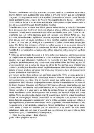 Enquanto caminhavam os irmãos apertaram um pouco os olhos, como eles e seus avós e
bisavós faziam havia quatrocentos anos, desde a primeira vez em que os estrangeiros
chegaram com argumentos e autoridade e pólvora para sustentar as duas coisas. Durante
esses quatrocentos anos, o povo de Kino só havia aprendido uma defesa — apertar um
pouco os olhos, fechar a boca e bater em retirada. Nada poderia romper essa muralha e
eles se conservavam Íntegros do outro lado da muralha.
O desfile sempre em aumento era solene, porque todos sentiam a importância daquele
dia e as crianças que mostravam tendência a lutar, a gritar, a chorar, a roubar chapéus e
embaraçar cabelos eram severamente reduzidas ao silêncio pelos pais. O dia era tão
importante que um velho apareceu para ver, apoiado nos ombros fortes dos dois
sobrinhos. O desfile deixou a parte das cabanas da praia e entrou na vila de pedra e cal,
onde as ruas eram um pouco mais largas e havia estreitas calçadas ao lado dos prédios.
E, como da outra vez, os mendigos acompanharam o cortejo quando este passou pela
igreja. Os donos dos armazéns olharam o cortejo passar e os pequenos botequins
perderam os seus fregueses e os proprietários fecharam as portas e se incorporaram à
multidão. E o sol batia sobre as ruas da vila e até as pequenas pedras lançavam sombras
pelo chão.
A notícia da aproximação do cortejo ia à frente dele e nos pequenos escritórios escuros
os compradores de pérolas aprumaram o corpo e ficaram atentos. Tiraram papéis das
gavetas para que estivessem trabalhando no momento em que Kino aparecesse e
guardaram as pérolas porque não convém que uma pérola inferior seja vista ao lado de
uma excepcional, pois a notícia da beleza da pérola de Kino já lhes havia chegado aos
ouvidos. Os escritórios dos compradores de pérolas estavam todos amontoados numa rua
estreita e tinham grades e persianas nas janelas que cortavam a luz e só deixavam uma
sombra macia entrar nos escritórios.
Um homem gordo e lento estava num escritório, esperando. Tinha um rosto paternal e
bondoso e os olhos brilhavam de cordialidade. Gostava muito de dar bom dia, de apertar
cerimoniosamente as mãos. Era um homem alegre que sabia todas as anedotas e,
apesar disso, dado à tristeza porque podia no meio de unia risada lembrar-se da morte da
tia de um dos seus fregueses e de ficar com lágrimas nos olhos de pesar pela perda que
o outro sofrerá. Naquele dia, havia colocado uma flor no vaso em cima de sua mesa, um
hibisco vermelho, e o vaso estava ao lado da bandeja forrada de veludo preto à sua
frente. Tinha feito a barba, escanhoando-a bem e estava com as mãos limpas e as unhas
polidas. Tinha a porta aberta à luz da manhã e cantarolava baixinho enquanto praticava
truques de prestidigitação. Rolava uma moeda de um lado para outro sobre os nós dos
dedos, fazendo-a aparecer e desaparecer, girar e cintilar. A moeda surgia num instante e
logo depois sumia e o homem nem sequer olhava o que fazia. Os dedos faziam tudo isso
mecanicamente e com precisão, enquanto o homem cantarolava e olhava para a porta.
Ouviu então o tropel da multidão que se aproximava e os dedos da mão direita
trabalharam cada vez com mais pressa até que, no momento em que o vulto de Kino
apareceu na porta, a moeda brilhou e desapareceu.
— Bom dia, meu amigo — disse o homem
gordo. — Em que posso servi-lo?
 