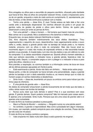 Kino arregalou os olhos para a escuridão do pequeno escritório, ofuscado pela claridade
que havia lá fora. Mas os olhos do comprador estavam firmes, cruéis e impassíveis como
os de um gavião, enquanto o resto do rosto sorria em cumprimento. E, secretamente, por
trás da mesa, a mão direita continuava a praticar com a moeda.
— Tenho uma pérola — disse Kino. E Juan Tomás estava ao lado dele e fez uma
careta ante a declaração dispensável. Os vizinhos olhavam da porta e um grupo de
garotos subiu às grades da janela e olhou para dentro. Outros, de quatro pés,
observavam a cena por entre as pernas de Kino.
— Tem uma pérola? — disse o homem. — Há homens que trazem mais de uma dúzia.
Mas vamos ver a sua pérola. Nós a avaliaremos e lhe daremos o melhor preço.
Enquanto isso, os seus dedos rodavam febrilmente a moeda.
Ora, Kino dispunha também instintivamente dos seus efeitos dramáticos. Tirou
vagarosamente o saquinho de couro, desembrulhou mais vagarosamente ainda o couro
velho e, então, deixou a grande pérola rolar na bandeja de veludo preto e, no mesmo
instante, procurou com os olhos o rosto do comprador. Mas não houve sinal ou
movimento algum e o rosto não mudou de expressão embora a mão escondida tivesse
perdido a sua precisão. A moeda bateu num dos nós dos dedos e caiu em silêncio no colo
do comprador. E os dedos escondidos crisparam-se. Quando afinal o homem estendeu a
mão que estivera escondida, o indicador tocou a grande pérola, fazendo-a rolar na
bandeja preta. Depois, o comprador pegou-a com o polegar e o indicador e levou-a para
perto dos olhos, rolando-a no ar.
Kino prendeu a respiração, os vizinhos também e a informação correu de boca em boca
até às últimas pessoas agrupadas em frente à porta.
— Está examinando a pérola. Ainda não falou em dinheiro. . . Nada ainda sobre preço.
Nesse ponto, a mão do comprador se havia tornado uma personalidade. Jogou a grande
pérola na bandeja e com o dedo estendido insultou-a, ao mesmo tempo que no rosto do
homem surgia um sorriso melancólico e desdenhoso.
— Sinto muito — disse ele, levantando um pouco os ombros como para indicar que não
tinha culpa do infortúnio.
— É uma pérola de grande valor — disse Kino.
Os dedos do comprador empurraram a pérola bruscamente de tal modo que ela bateu e
voltou várias vezes nas bordas da bandeja.
— Nunca ouviu dizer que tudo demais é sobra? Pois é o que acontece com essa
pérola. É grande demais. Quem poderia comprá-la? Não há mercado para coisas assim.
É apenas uma curiosidade. Sinto muito. Pensava que era uma coisa de grande valor e é
apenas uma curiosidade.
O rosto de Kino se mostrava perplexo e preocupado.
— Mas é a Pérola do Mundo! — exclamou — Ninguém nunca viu uma pérola assim!
— Ao contrário, é grande e inaproveitável. Mas como curiosidade tem algum interesse.
Um museu, por exemplo, poderá comprá-la para uma coleção de conchas. Posso dar-lhe
por ela coisa de mil pesos.
O rosto de Kino se mostrou sombrio e perigoso.
— Vale cinqüenta mil. Sabe muito bem disso e está querendo me enganar.
 