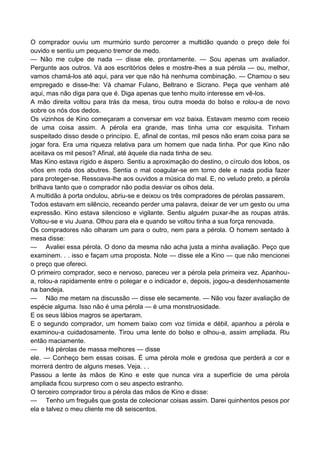 O comprador ouviu um murmúrio surdo percorrer a multidão quando o preço dele foi
ouvido e sentiu um pequeno tremor de medo.
— Não me culpe de nada — disse ele, prontamente. — Sou apenas um avaliador.
Pergunte aos outros. Vá aos escritórios deles e mostre-lhes a sua pérola — ou, melhor,
vamos chamá-los até aqui, para ver que não há nenhuma combinação. — Chamou o seu
empregado e disse-lhe: Vá chamar Fulano, Beltrano e Sicrano. Peça que venham até
aqui, mas não diga para que é. Diga apenas que tenho muito interesse em vê-los.
A mão direita voltou para trás da mesa, tirou outra moeda do bolso e rolou-a de novo
sobre os nós dos dedos.
Os vizinhos de Kino começaram a conversar em voz baixa. Estavam mesmo com receio
de uma coisa assim. A pérola era grande, mas tinha uma cor esquisita. Tinham
suspeitado disso desde o princípio. E, afinal de contas, mil pesos não eram coisa para se
jogar fora. Era uma riqueza relativa para um homem que nada tinha. Por que Kino não
aceitava os mil pesos? Afinal, até àquele dia nada tinha de seu.
Mas Kino estava rígido e áspero. Sentiu a aproximação do destino, o círculo dos lobos, os
vôos em roda dos abutres. Sentia o mal coagular-se em torno dele e nada podia fazer
para proteger-se. Ressoava-lhe aos ouvidos a música do mal. E, no veludo preto, a pérola
brilhava tanto que o comprador não podia desviar os olhos dela.
A multidão à porta ondulou, abriu-se e deixou os três compradores de pérolas passarem.
Todos estavam em silêncio, receando perder uma palavra, deixar de ver um gesto ou uma
expressão. Kino estava silencioso e vigilante. Sentiu alguém puxar-lhe as roupas atrás.
Voltou-se e viu Juana. Olhou para ela e quando se voltou tinha a sua força renovada.
Os compradores não olharam um para o outro, nem para a pérola. O homem sentado à
mesa disse:
— Avaliei essa pérola. O dono da mesma não acha justa a minha avaliação. Peço que
examinem. . . isso e façam uma proposta. Note — disse ele a Kino — que não mencionei
o preço que ofereci.
O primeiro comprador, seco e nervoso, pareceu ver a pérola pela primeira vez. Apanhou-
a, rolou-a rapidamente entre o polegar e o indicador e, depois, jogou-a desdenhosamente
na bandeja.
— Não me metam na discussão — disse ele secamente. — Não vou fazer avaliação de
espécie alguma. Isso não é uma pérola — é uma monstruosidade.
E os seus lábios magros se apertaram.
E o segundo comprador, um homem baixo com voz tímida e débil, apanhou a pérola e
examinou-a cuidadosamente. Tirou uma lente do bolso e olhou-a, assim ampliada. Riu
então maciamente.
— Há pérolas de massa melhores — disse
ele. — Conheço bem essas coisas. É uma pérola mole e gredosa que perderá a cor e
morrerá dentro de alguns meses. Veja. . .
Passou a lente às mãos de Kino e este que nunca vira a superfície de uma pérola
ampliada ficou surpreso com o seu aspecto estranho.
O terceiro comprador tirou a pérola das mãos de Kino e disse:
— Tenho um freguês que gosta de colecionar coisas assim. Darei quinhentos pesos por
ela e talvez o meu cliente me dê seiscentos.
 