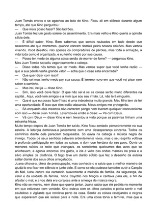 Juan Tomás entrou e se agachou ao lado de Kino. Ficou ali em silêncio durante algum
tempo, até que Kino perguntou:
— Que mais posso fazer? São ladrões.
Juan Tomás fez um gesto solene de assentimento. Era mais velho e Kino queria a opinião
sábia dele.
— É difícil saber, Kino. Bem sabemos que somos roubados em tudo desde que
nascemos até que morremos, quando cobram demais pelos nossos caixões. Mas vamos
vivendo. Você desafiou não apenas os compradores de pérolas, mas toda a armação, a
vida toda como é organizada, e eu tenho medo por sua causa.
— Posso ter medo de alguma coisa senão de morrer de fome? — perguntou Kino.
Mas Juan Tomás sacudiu vagarosamente a cabeça.
— Disso todos nós temos que ter medo. Mas vamos supor que você tenha razão —
que a sua pérola tenha grande valor — acha que o caso está encerrado?
— Que quer dizer com isso?
— Não sei mas tenho medo por sua causa. É terreno novo em que você vai pisar sem
saber o caminho.
— Mas irei, irei já — disse Kino.
— Sim, isso você deve fazer. O que não sei é se as coisas serão muito diferentes na
capital.. Aqui, você tem amigos e a mim que sou seu irmão. Lá, não terá ninguém.
— Que é que eu posso fazer? Isso é uma indecência muito grande. Meu filho tem de ter
uma oportunidade. É isso que eles estão atacando. Meus amigos me protegerão.
— Só enquanto eles mesmos não correrem perigo nem tiverem qualquer inconveniente
com isso — disse Juan Tomás. Levantou-se então e disse: — Vá com Deus.
— Vá com Deus — disse Kino e nem levantou a vista porque as palavras tinham uma
estranha frieza.
Muito tempo depois de Juan Tomás ter saído, Kino ficou sentado pensativamente na sua
esteira. A letargia dominava-o juntamente com uma desesperança cinzenta. Todos os
caminhos diante dele pareciam bloqueados. Só ouvia na cabeça a música negra do
inimigo. Todos os seus sentidos estavam ardentemente vivos, mas o seu espírito voltava
à profunda participação em todas as coisas, o dom que herdara do seu povo. Ouvia os
menores ruídos da noite que avançava, os sonolentos queixumes das aves que se
aninhavam, a agonia amorosa dos gatos, a ida e volta das ondas mansas na praia e o
silvo simples da distância. O fogo teve um clarão súbito que fez o desenho da esteira
saltar diante dos seus olhos arregalados.
Juana olhava-o, cheia de preocupação, mas conhecia-o e sabia que a melhor maneira de
ajudá-lo era ficar em silêncio e junto dele. E como se ela pudesse também ouvir a Canção
do Mal, lutou contra ela cantando suavemente a melodia da família, da segurança, do
calor e da unidade da família. Tinha Coyotito nos braços e cantava para ele, a fim de
afastar o mal, e a voz dela era corajosa ante a ameaça da música negra.
Kino não se moveu, nem disse que queria jantar. Juana sabia que ele pediria no momento
em que estivesse com vontade. Kino estava com os olhos parados e podia sentir o mal
cauteloso e vigilante que rondava perto da casa. Sentia as coisas rastejantes e negras
que esperavam que ele saísse para a noite. Era uma coisa torva e temível, mas que o
 
