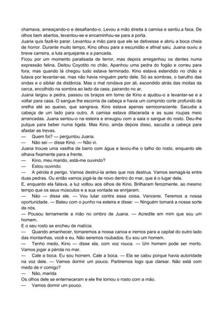 chamava, ameaçando-o e desafiando-o. Levou a mão direita à camisa e sentiu.a faca. De
olhos bem abertos, levantou-se e encaminhou-se para a porta.
Juana quis fazê-lo parar. Levantou a mão para que ele se detivesse e abriu a boca cheia
de horror. Durante muito tempo, Kino olhou para a escuridão e afinal saiu. Juana ouviu a
breve carreira, a luta arquejante e a pancada.
Ficou por um momento paralisada de terror, mas depois arreganhou os dentes numa
expressão felina. Deitou Coyotito no chão. Apanhou uma pedra do fogão e correu para
fora, mas quando lá chegou tudo estava terminado. Kino estava estendido no chão e
lutava por levantar-se, mas não havia ninguém perto dele. Só as sombras, o barulho das
ondas e o sibilar da distância. Mas o mal rondava por ali, escondido atrás das moitas da
cerca, encolhido na sombra ao lado da casa, pairando no ar.
Juana largou a pedra, passou os braços em torno de Kino e ajudou-o a levantar-se e a
voltar para casa. O sangue lhe escorria da cabeça e havia um comprido corte profundo da
orelha até ao queixo, que sangrava. Kino estava apenas semiconsciente. Sacudia a
cabeça de um lado para outro. A camisa estava dilacerada e as suas roupas meio
arrancadas. Juana sentou-o na esteira e enxugou com a saia o sangue do rosto. Deu-lhe
pulque para beber numa tigela. Mas Kino, ainda depois disso, sacudia a cabeça para
afastar as trevas.
— Quem foi? — perguntou Juana.
— Não sei — disse Kino. — Não vi.
Juana trouxe uma vasilha de barro com água e lavou-lhe o talho do rosto, enquanto ele
olhava fixamente para a frente.
— Kino, meu marido, está-me ouvindo?
— Estou ouvindo.
— A pérola é perigo. Vamos destruí-la antes que nos destrua. Vamos esmagá-la entre
duas pedras. Ou então vamos jogá-la de novo dentro do mar, que é o lugar dela.
E, enquanto ela falava, a luz voltou aos olhos de Kino. Brilharam ferozmente, ao mesmo
tempo que os seus músculos e a sua vontade se enrijaram.
— Não — disse ele. — Vou lutar contra essa coisa. Vencerei. Teremos a nossa
oportunidade. — Bateu com o punho na esteira e disse: — Ninguém tomará a nossa sorte
de nós.
— Pousou ternamente a mão no ombro de Juana. — Acredite em mim que sou um
homem.
E o seu rosto se encheu de malícia.
— Quando amanhecer, tomaremos a nossa canoa e iremos para a capital do outro lado
das montanhas, você e eu. Não seremos roubados. Eu sou um homem.
— Tenho medo, Kino — disse ela, com voz rouca. — Um homem pode ser morto.
Vamos jogar a pérola no mar.
— Cale a boca. Eu sou homem. Cale a boca. — Ela se calou porque havia autoridade
na voz dele. — Vamos dormir um pouco. Partiremos logo que clarear. Não está com
medo de ir comigo?
— Não, marida
Os olhos dele se enterneceram e ele lhe tomou o rosto com a mão.
— Vamos dormir um pouco.
 