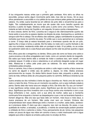5
A lua minguante nasceu antes que o primeiro galo cantasse. Kino abriu os olhos na
escuridão, porque sentiu algum movimento perto dele, mas não se moveu. Só os seus
olhos penetraram a escuridão e a luz pálida da lua que entrava pelas gretas da parede da
cabana. Viu então Juana levantar-se em silêncio de junto dele e encaminhar-se para o
fogão. Tão cuidadosamente se movia que ele quase não ouviu barulho quando ela
levantou a pedra do fogão. Deslizou então para a porta como uma sombra. Parou um
instante ao lado do berço de Coyotito e, em seguida, foi para a porta e desapareceu.
A raiva cresceu dentro de Kino. Levantou-se e seguiu-a tão silenciosamente quanto ela
havia saído e ouviu-lhe os passos rápidos na direção da praia. Acompanhou-a, sentindo o
sangue subir-lhe à cabeça. Ela se afastou das cabanas, galgou cambaleante os pequenos
rochedos que havia no caminho da praia. Foi então que o ouviu aproximar-se e começou
a correr. O braço dela já estava levantado para o arremesso quando ele de um pulo,
agarrou-lhe o braço e tomou a pérola. Ele lhe bateu no rosto com o punho fechado e ela
caiu nos rochedos, recebendo então dele um pontapé no lado. À luz pálida, viu as ondas
se quebrarem sobre ela e a saia flutuar para depois se lhe colar às pernas quando a água
refluía.
Kino olhou para ela e arreganhou os dentes. Silvou para ela como se fosse uma cobra e
Juana encarou-o de olhos arregalados sem medo, como um carneiro diante do magarefe.
Ela sabia que havia dentro dele a vontade de matar e aceitava isso, sem resistir, nem
protestar sequer. E então a raiva o abandonou e um profundo desgosto surgiu em lugar
dela. Afastou-se e voltou pela praia para as cabanas. Os seus sentidos estavam
embotados pelas emoções.
Ouviu a carreira, tirou a faca e precipitou-se sobre o vulto negro e sentiu a faca cravar-se
na carne de alguém e então caiu de joelhos e, depois, no chão. Dedos ansiosos
percorreram-lhe as roupas. Os dedos febris davam busca nele, enquanto a pérola, que
caíra da mão, brilhava atrás de uma pequena pedra no caminho. Brilhava à branda luz da
lua.
Juana arrastou-se dos rochedos à beira da água e levantou-se. Havia uma dor surda no
rosto e o lado lhe doía. Firmou-se um momento nos joelhos, com a saia molhada colada à
perna. Dentro dela não havia raiva em relação a Kino. Ele tinha dito "Eu sou um homem"
e isso significava certas coisas para Juana. Significava que ele era meio louco e meio
deus. Significava que Kino investiria com a sua força contra uma montanha e com a sua
força enfrentaria o mar. Juana, com a sua alma de mulher, sabia que a montanha
continuaria firme enquanto o homem se despedaçaria e que o mar se levantaria fazendo o
homem afogar-se. Mas era isso que fazia dele um homem, meio louco e meio deus, e
Juana precisava de um homem. Não podia viver sem um homem. Embora não
compreendesse bem essas diferenças entre o homem e a mulher, sabia delas, aceitava-
as è precisava delas. É claro que ela o seguiria, isso nem se discutia. Às vezes, a sua
qualidade de mulher, a sensatez, a prudência, o instinto de conservação podiam penetrar
a virilidade de Kino e salvá-los a todos. Ficou penosamente de pé, tomou nas pequenas
ondas um pouco de água nas mãos em concha e lavou o rosto machucado com a água
salgada que ardia e depois se arrastou pela praia no encalço de Kino.
 