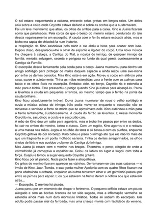 O sol estava esquentando a cabana, entrando pelas gretas em longos raios. Um deles
caiu sobre a caixa onde Coyotito estava deitado e sobre as cordas que a sustentavam.
Foi um leve movimento que atraiu os olhos de ambos para a caixa. Kino e Juana ficaram
como que paralisados. Pela corda de que o berço do menino estava pendurado do teto
descia vagarosamente um escorpião. A cauda com o ferrão estava esticada atrás, mas o
bicho era capaz de chicoteá-la num instante.
A respiração de Kino assobiava pelo nariz e ele abriu a boca para acabar com isso.
Depois disso, desapareceu-lhe o olhar de espanto e rigidez do corpo. Uma nova música
lhe chegava à cabeça, a Cantiga do Mal, a música do inimigo, de qualquer inimigo da
família, melodia selvagem, secreta e perigosa no fundo da qual gemia queixosamente a
Cantiga da Família.
O escorpião descia lentamente pela corda para o berço. Juana murmurou para dentro um
antigo sortilégio para proteger de males daquela espécie e ainda rezou uma ave-maria
por entre os dentes cerrados. Mas Kino estava em ação. Moveu o corpo em silêncio pela
casa, suave e quietamente. Tinha as mãos estendidas para a frente com as palmas para
baixo e os olhos fixos no escorpião. Embaixo dele, no berço, Coyotito ria e estendia a
mão para o bicho. Este pressentiu o perigo quando Kino já estava para alcançá-lo. Parou
e levantou a cauda em pequenos arrancos, ao mesmo tempo que o ferrão na ponta da
cauda brilhava.
Kino ficou absolutamente imóvel. Ouvia Juana murmurar de novo o velho sortilégio e
ouvia a música odiosa do inimigo. Não podia mover-se enquanto o escorpião não se
movesse e sentisse a fonte de morte que se aproximava dele. Kino estendeu a mão para
a frente lentamente, cuidadosamente. A cauda do ferrão se levantou. E nesse momento
Coyotito riu, sacudindo a corda e o escorpião caiu.
A mão de Kino deu um salto para agarrá-lo, mas o bicho lhe passou por entre os dedos,
foi cair no ombro do menino, bateu e atacou. Com um rugido, Kino agarrou-o e o reduziu
a uma massa nas mãos. Jogou-o no chão de terra e ali bateu-o com os punhos, enquanto
Coyotito gritava de dor no berço. Kino bateu e pisou o inimigo até que ele não foi mais do
que um fragmento e um ponto molhado na terra. Tinha os dentes arreganhados, os olhos
cheios de fúria e nos ouvidos o clamor da Cantiga do Inimigo.
Mas Juana já estava com o menino nos braços. Encontrou o ponto atingido de onde a
vermelhidão já começava a espalhar-se. Colou os lábios no lugar e sugou com toda a
força. Cuspiu e tornou a sugar enquanto Coyotito gritava.
Kino ficou por ali parado. Nada podia fazer e atrapalhava.
Os gritos do menino fizeram aparecer os vizinhos. Derramaram-se das suas cabanas — o
irmão de Kino, Juan Tomás, e sua gorda mulher Apolonia com os quatro filhos ficaram na
porta obstruindo a entrada, enquanto os outros tentavam olhar e um garotinho passou por
entre as pernas para espiar. E os que estavam na frente deram a notícia aos que estavam
atrás...
— Escorpião. O menino foi picado.
Juana parou por um momento de chupar o ferimento. O pequeno orifício estava um pouco
alargado e com as bordas brancas de ter sido sugado, mas a inflamação vermelha se
estendia ainda mais num duro montículo linfático. Todos ali sabiam do escorpião. Um
adulto podia passar mal da ferroada, mas uma criança morria com facilidade do veneno.
 