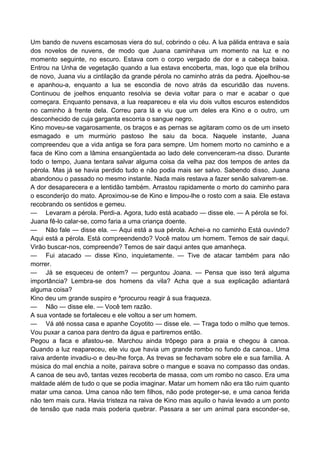 Um bando de nuvens escamosas viera do sul, cobrindo o céu. A lua pálida entrava e saía
dos novelos de nuvens, de modo que Juana caminhava um momento na luz e no
momento seguinte, no escuro. Estava com o corpo vergado de dor e a cabeça baixa.
Entrou na Unha de vegetação quando a lua estava encoberta, mas, logo que ela brilhou
de novo, Juana viu a cintilação da grande pérola no caminho atrás da pedra. Ajoelhou-se
e apanhou-a, enquanto a lua se escondia de novo atrás da escuridão das nuvens.
Continuou de joelhos enquanto resolvia se devia voltar para o mar e acabar o que
começara. Enquanto pensava, a lua reapareceu e ela viu dois vultos escuros estendidos
no caminho à frente dela. Correu para lá e viu que um deles era Kino e o outro, um
desconhecido de cuja garganta escorria o sangue negro.
Kino moveu-se vagarosamente, os braços e as pernas se agitaram como os de um inseto
esmagado e um murmúrio pastoso lhe saiu da boca. Naquele instante, Juana
compreendeu que a vida antiga se fora para sempre. Um homem morto no caminho e a
faca de Kino com a lâmina ensangüentada ao lado dele convenceram-na disso. Durante
todo o tempo, Juana tentara salvar alguma coisa da velha paz dos tempos de antes da
pérola. Mas já se havia perdido tudo e não podia mais ser salvo. Sabendo disso, Juana
abandonou o passado no mesmo instante. Nada mais restava a fazer senão salvarem-se.
A dor desaparecera e a lentidão também. Arrastou rapidamente o morto do caminho para
o esconderijo do mato. Aproximou-se de Kino e limpou-lhe o rosto com a saia. Ele estava
recobrando os sentidos e gemeu.
— Levaram a pérola. Perdi-a. Agora, tudo está acabado — disse ele. — A pérola se foi.
Juana fê-lo calar-se, como faria a uma criança doente.
— Não fale — disse ela. — Aqui está a sua pérola. Achei-a no caminho Está ouvindo?
Aqui está a pérola. Está compreendendo? Você matou um homem. Temos de sair daqui.
Virão buscar-nos, compreende? Temos de sair daqui antes que amanheça.
— Fui atacado — disse Kino, inquietamente. — Tive de atacar também para não
morrer.
— Já se esqueceu de ontem? — perguntou Joana. — Pensa que isso terá alguma
importância? Lembra-se dos homens da vila? Acha que a sua explicação adiantará
alguma coisa?
Kino deu um grande suspiro e ^procurou reagir à sua fraqueza.
— Não — disse ele. — Você tem razão.
A sua vontade se fortaleceu e ele voltou a ser um homem.
— Vá até nossa casa e apanhe Coyotito — disse ele. — Traga todo o milho que temos.
Vou puxar a canoa para dentro da água e partiremos então.
Pegou a faca e afastou-se. Marchou ainda trôpego para a praia e chegou à canoa.
Quando a luz reapareceu, ele viu que havia um grande rombo no fundo da canoa.. Uma
raiva ardente invadiu-o e deu-lhe força. As trevas se fechavam sobre ele e sua família. A
música do mal enchia a noite, pairava sobre o mangue e soava no compasso das ondas.
A canoa de seu avô, tantas vezes recoberta de massa, com um rombo no casco. Era uma
maldade além de tudo o que se podia imaginar. Matar um homem não era tão ruim quanto
matar uma canoa. Uma canoa não tem filhos, não pode proteger-se, e uma canoa ferida
não tem mais cura. Havia tristeza na raiva de Kino mas aquilo o havia levado a um ponto
de tensão que nada mais poderia quebrar. Passara a ser um animal para esconder-se,
 