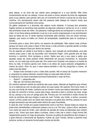 para atacar, e só vivia dai por diante para proteger-se e a sua família. Não tinha
conhecimento da dor na cabeça. Correu da praia e correu através da linha de vegetação
para a sua cabana, sem pensar nem por um momento em tomar a canoa de um dos seus
vizinhos. Um pensamento assim não lhe passava pela cabeça do mesmo modo que
nunca pensaria em danificar uma canoa.
Os galos cantavam e a alvorada não estava muito distante. A fumaça dos primeiros
fogões acesos se levantava das paredes de algumas cabanas e sentia-se no ar o cheiro
das primeiras broas de milho. Os pássaros madruga-dores já começavam a mover-se no
mato. A lua fraca estava perdendo a sua luz e as nuvens engrossavam e se amontoavam
para os lados do sul. O vento soprava livremente pelo estuário. Era um vento nervoso,
agitado, que trazia no hálito um cheiro de tempestade, espalhando pelo ar mudança e
tensão.
Correndo para a casa, Kino sentiu um assomo de satisfação. Não estava mais confuso
porque só havia uma coisa a fazer e Kino levou a mão primeiro à grande pérola no bolso
da camisa e depois à faca por dentro da camisa.
Viu de repente um clarão à sua frente e, depois, sem solução de continuidade, uma alta
chama pulou para o alto da escuridão com tremendo fragor. Uma grande pira de fogo
iluminou o caminho. Kino começou a correr. Sabia que era a sua casa e sabia que
aquelas casas de varas podiam arder totalmente em poucos momentos. E, enquanto
corria, viu um vulto que corria para ele. Era Juana com Coyotito nos braços e a manta de
Kino na mão. O menino gemia com medo e os olhos de Juana estavam arregalados e
cheios de pavor. Kino viu que a casa estava perdida e não fez perguntas a Juana. Já
sabia mas ela disse:
— Estava tudo revirado e com o chão todo cavado. Até no berço de Coyotito mexeram
e, enquanto eu estava olhando, tocaram fogo na casa pelo lado de fora.
A violenta luz da casa incendiada iluminava fortemente o rosto de Kino.
— Quem? — perguntou ele.
— Não sei. Os homens das trevas.
Os vizinhos estavam saindo às carreiras das suas casas, olhando as fagulhas que vinham
no ar e batendo-as com os pés para salvar as suas casas. De repente, Kino teve medo. A
luz era uma fonte de medo. Lembrou-se do homem morto que estava estendido no mato
ao lado do caminho e tomou Juana pelo braço, levando-a para a sombra da casa, longe
da luz, porque a luz era um perigo para ele. Pensou por um momento e então moveu-se
entre as sombras até que chegou à casa de Juan Tomás, seu irmão, e entrou, puxando
Juana. Lá fora, podia ouvir as vozes das crianças e os gritos dos vizinhos, porque os seus
amigos pensavam que ele podia estar dentro da casa incendiada.
A casa de Juan Tomás era quase exatamente como a de Kino. Quase todas as casas da
praia eram semelhantes e deixavam passar a luz e o ar. Por isso, Juana e Kino, sentados
num canto da casa do irmão, viam através da parede de varas as labaredas que subiam
para o céu. Viram que eram altas e furiosas, viram o teto cair e viram o fogo morrer tão
rapidamente quanto um fogo de gravetos. Ouviram os gritos de advertência dos amigos, e
o grito trêmulo e lancinante de Apolonia, mulher de Juan Tomás. Sendo a parente mais
próxima, emitia um lamento formal pelos mortos da família.
 