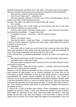 Apolonia compreendeu que estava com o xale velho e correu para casa a fim de pegar o
xale novo. Enquanto ela procurava numa caixa junto à parede, Kino disse calmamente:
— Deixe de choro, Apolonia. Estamos aqui intactos.
— Como foi que chegou aqui? — perguntou ela.
— Não faça perguntas, Apolonia. Vá chamar Juan Tomás e não diga senão a ele que
estamos aqui. Isso é muito importante para nós.
Ela parou, sem saber o que fazer com as mãos à frente dela, e disse:
— Sim, cunhado.
Dai a poucos minutos, Juan Tomás chegou com ela. Acendeu uma vela, foi para onde
eles estavam encolhidos num canto e disse:
— Apolonia, vigie a porta e não deixe ninguém entrar. — Juan Tomás era mais velho e
havia assumido a autoridade. — E agora, meu irmão?
— Fui atacado no escuro — disse Kino. — Na luta, matei um homem.
— Quem?
— Não sei. Tudo estava escuro.
— Tudo isso é a pérola — disse Juan Tomás. — O demônio está nessa pérola. Você já
a devia ter vendido, passando o demônio para outras mãos. Talvez ainda possa vendê-la
e comprar um pouco de paz.
Kino então disse:
— Meu irmão, sofri um insulto que me dói mais do que a perda de minha vida. Minha
canoa está quebrada na praia, minha casa está queimada e no mato está estendido um
morto. Toda a fuga é impossível. Tem de esconder-nos, meu irmão.
E Kino, olhando bem, viu profunda preocupação nos olhos do irmão e lhe impediu uma
recusa.
— Não será por muito tempo. Só até o dia passar e a outra noite chegar. Iremos então.
— Esconderei você — disse Juan Tomás.
— Não quero trazer o perigo para você. Sei que sou como uma lepra. Mas irei à noite e
você ficará em segurança.
— Protegerei você — disse Juan Tomás e chamou: — Apolonia, feche essa porta. Não
diga nem num sussurro que Kino está aqui.
Passaram o dia em silêncio na escuridão da casa e ouviram os vizinhos falarem deles.
Pelas paredes da casa podiam ver os vizinhos remexendo as cinzas para ver se
encontravam os ossos. Encolhidos na casa de Juan Tomás, ouviram as exclamações
escandalizadas dos vizinhos quando souberam da canoa furada. Juan Tomás se
misturava com os vizinhos para evitar suspeitas e apresentava hipóteses e opiniões sobre
o que havia acontecido a Kino e a Juana e ao menino. Dizia a um: "Acho que foram para
o sul pela costa para fugir do mal que estava com eles". E a outro: "Kino não iria deixar o
mar. Talvez tivesse encontrado outra canoa". E acrescentava: "Apolonia está doente de
tão abalada que ficou".
E, naquele dia, o vento se levantou para fustigar o Golfo e despedaçou as algas e os
sargaços que orlavam a costa. O vento uivou através das cabanas da praia e nenhum
barco estava em segurança no mar. Juan Tomás disse então aos vizinhos: "Kino está
perdido. Se saiu para o mar, deve estar afogado a uma hora destas". E depois de cada
viagem entre os vizinhos, Juan Tomás voltava com alguma coisa emprestada. Levou uma
 