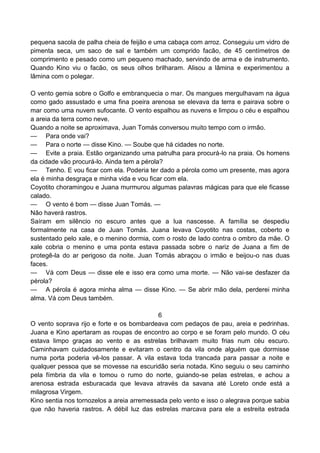 pequena sacola de palha cheia de feijão e uma cabaça com arroz. Conseguiu um vidro de
pimenta seca, um saco de sal e também um comprido facão, de 45 centímetros de
comprimento e pesado como um pequeno machado, servindo de arma e de instrumento.
Quando Kino viu o facão, os seus olhos brilharam. Alisou a lâmina e experimentou a
lâmina com o polegar.
O vento gemia sobre o Golfo e embranquecia o mar. Os mangues mergulhavam na água
como gado assustado e uma fina poeira arenosa se elevava da terra e pairava sobre o
mar como uma nuvem sufocante. O vento espalhou as nuvens e limpou o céu e espalhou
a areia da terra como neve.
Quando a noite se aproximava, Juan Tomás conversou muito tempo com o irmão.
— Para onde vai?
— Para o norte — disse Kino. — Soube que há cidades no norte.
— Evite a praia. Estão organizando uma patrulha para procurá-lo na praia. Os homens
da cidade vão procurá-lo. Ainda tem a pérola?
— Tenho. E vou ficar com ela. Poderia ter dado a pérola como um presente, mas agora
ela é minha desgraça e minha vida e vou ficar com ela.
Coyotito choramingou e Juana murmurou algumas palavras mágicas para que ele ficasse
calado.
— O vento é bom — disse Juan Tomás. —
Não haverá rastros.
Saíram em silêncio no escuro antes que a lua nascesse. A família se despediu
formalmente na casa de Juan Tomás. Juana levava Coyotito nas costas, coberto e
sustentado pelo xale, e o menino dormia, com o rosto de lado contra o ombro da mãe. O
xale cobria o menino e uma ponta estava passada sobre o nariz de Juana a fim de
protegê-la do ar perigoso da noite. Juan Tomás abraçou o irmão e beijou-o nas duas
faces.
— Vá com Deus — disse ele e isso era como uma morte. — Não vai-se desfazer da
pérola?
— A pérola é agora minha alma — disse Kino. — Se abrir mão dela, perderei minha
alma. Vá com Deus também.
6
O vento soprava rijo e forte e os bombardeava com pedaços de pau, areia e pedrinhas.
Juana e Kino apertaram as roupas de encontro ao corpo e se foram pelo mundo. O céu
estava limpo graças ao vento e as estrelas brilhavam muito frias num céu escuro.
Caminhavam cuidadosamente e evitaram o centro da vila onde alguém que dormisse
numa porta poderia vê-los passar. A vila estava toda trancada para passar a noite e
qualquer pessoa que se movesse na escuridão seria notada. Kino seguiu o seu caminho
pela fímbria da vila e tomou o rumo do norte, guiando-se pelas estrelas, e achou a
arenosa estrada esburacada que levava através da savana até Loreto onde está a
milagrosa Virgem.
Kino sentia nos tornozelos a areia arremessada pelo vento e isso o alegrava porque sabia
que não haveria rastros. A débil luz das estrelas marcava para ele a estreita estrada
 