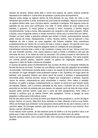 através da savana. Sentia atrás dele o rumor dos passos de Juana. Estava andando
depressa e em silêncio e Juana tinha de apressar o passo para acompanhá-lo.
Alguma coisa antiga se agitava dentro de Kino.Através do seu medo da noite e dos
demônios que enchem a noite, levantava-se uma onda de exultação. Alguma coisa animal
se agitava dentro dele, que o tornava atento, cauteloso e perigoso. Era alguma coisa do
passado do seu povo que continuava viva nele. O vento estava às suas costas e as
estrelas o guiavam. O vento gritava e sacudia o mato, enquanto a família seguia
monotonamente, horas e horas. Não passaram por ninguém e não viram ninguém. Afinal,
à direita, a lua minguante nasceu e nesse momento o vento caiu e a terra ficou em calma.
Podiam ver bem então a pequena estrada que tinham à frente, profundamente sulcada
pelas marcas de rodas. Desaparecido o vento, haveria rastros, mas já estavam a boa
distância da vila e talvez as suas pegadas não fossem notadas. Kino caminhava
cuidadosamente por dentro de um sulco de roda e Juana o seguia. Um grande carro que
fosse para a vila na manhã seguinte apagaria todos os vestígios da sua passagem.
Caminharam durante toda a noite e não mudaram o passo uma só vez. Houve uma hora
em que Coyotito acordou, mas Juana passou-o para a frente e embalou-o até que ele
dormisse de novo. E os males da noite os cercavam. Os coiotes uivavam e riam dentro do
mato e as corujas passavam piando e silvando sobre as suas cabeças. Em certa ocasião
um animal grande passou, fazendo estalar os galhos da vegetação rasteira. Kino
segurava o cabo do facão e sentia-se protegido.
A música da pérola soava triunfantemente aos ouvidos de Kino e a tranqüila melodia da
família lhe servia de fundo. Fundiam-se com Manso rumor dos pés calçados de sandálias
na escuridão. Caminharam durante toda a noite e ao nascer do dia Kino procurou ao lado
da estrada um lugar abrigado onde pudessem passar o dia. Escolheu um lugar perto da
estrada, uma pequena clareira que devia servir de pouso a animais e espessamente
escondida pelas mesmas árvores, secas e frágeis que marginavam a estrada. Quando
Juana se sentou, preparando-se para amamentar o menino, Kino voltou à estrada.
Quebrou um galho e apagou cuidadosamente os rastros no ponto em que haviam saído
da estrada. Depois, com a primeira claridade do dia, ouviu o barulho de um carro e foi
esconder-se ao lado da estrada até que passou um pesado carro de bois de duas rodas,
puxado pelos animais tardos. Logo que o carro de bois desapareceu, Kino voltou à
estrada e verificou que os rastros tinham sido apagados. Tornou a apagar as suas
pegadas e voltou para onde estava Juana.
Ela lhe deu para comer as broas de milho que Apolonia lhes preparara e, ao fim de algum
tempo, dormiu um pouco. Mas Kino ficou sentado no chão, olhando a terra à sua frente.
Olhou as formigas que andavam numa pequena coluna perto do seu pé e colocou o pé no
caminho delas. As formigas subiram pelo peito do pé e continuaram a sua marcha. Kino
deixou o pé ali, olhando-as.
O sol nasceu muito quente. Já não estavam perto do Golfo e o ar era quente e seco a tal
ponto que o mato se torcia com o calor, desprendendo um cheiro bom de resina.
Quando Juana acordou, com o sol já bem alto, Kino começou a falar-lhe de coisas que ela
já sabia.
 