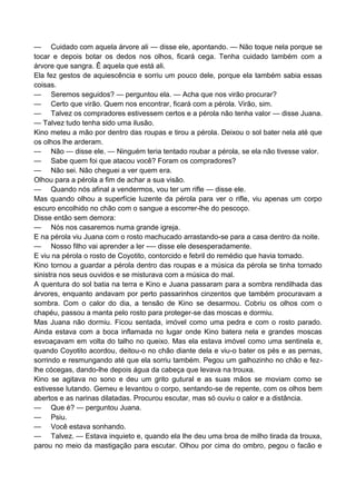 — Cuidado com aquela árvore ali — disse ele, apontando. — Não toque nela porque se
tocar e depois botar os dedos nos olhos, ficará cega. Tenha cuidado também com a
árvore que sangra. Ê aquela que está ali.
Ela fez gestos de aquiescência e sorriu um pouco dele, porque ela também sabia essas
coisas.
— Seremos seguidos? — perguntou ela. — Acha que nos virão procurar?
— Certo que virão. Quem nos encontrar, ficará com a pérola. Virão, sim.
— Talvez os compradores estivessem certos e a pérola não tenha valor — disse Juana.
— Talvez tudo tenha sido uma ilusão.
Kino meteu a mão por dentro das roupas e tirou a pérola. Deixou o sol bater nela até que
os olhos lhe arderam.
— Não — disse ele. — Ninguém teria tentado roubar a pérola, se ela não tivesse valor.
— Sabe quem foi que atacou você? Foram os compradores?
— Não sei. Não cheguei a ver quem era.
Olhou para a pérola a fim de achar a sua visão.
— Quando nós afinal a vendermos, vou ter um rifle — disse ele.
Mas quando olhou a superfície luzente da pérola para ver o rifle, viu apenas um corpo
escuro encolhido no chão com o sangue a escorrer-lhe do pescoço.
Disse então sem demora:
— Nós nos casaremos numa grande igreja.
E na pérola viu Juana com o rosto machucado arrastando-se para a casa dentro da noite.
— Nosso filho vai aprender a ler -— disse ele desesperadamente.
E viu na pérola o rosto de Coyotito, contorcido e febril do remédio que havia tomado.
Kino tornou a guardar a pérola dentro das roupas e a música da pérola se tinha tornado
sinistra nos seus ouvidos e se misturava com a música do mal.
A quentura do sol batia na terra e Kino e Juana passaram para a sombra rendilhada das
árvores, enquanto andavam por perto passarinhos cinzentos que também procuravam a
sombra. Com o calor do dia, a tensão de Kino se desarmou. Cobriu os olhos com o
chapéu, passou a manta pelo rosto para proteger-se das moscas e dormiu.
Mas Juana não dormiu. Ficou sentada, imóvel como uma pedra e com o rosto parado.
Ainda estava com a boca inflamada no lugar onde Kino batera nela e grandes moscas
esvoaçavam em volta do talho no queixo. Mas ela estava imóvel como uma sentinela e,
quando Coyotito acordou, deitou-o no chão diante dela e viu-o bater os pés e as pernas,
sorrindo e resmungando até que ela sorriu também. Pegou um galhozinho no chão e fez-
lhe cócegas, dando-lhe depois água da cabeça que levava na trouxa.
Kino se agitava no sono e deu um grito gutural e as suas mãos se moviam como se
estivesse lutando. Gemeu e levantou o corpo, sentando-se de repente, com os olhos bem
abertos e as narinas dilatadas. Procurou escutar, mas só ouviu o calor e a distância.
— Que é? — perguntou Juana.
— Psiu.
— Você estava sonhando.
— Talvez. — Estava inquieto e, quando ela lhe deu uma broa de milho tirada da trouxa,
parou no meio da mastigação para escutar. Olhou por cima do ombro, pegou o facão e
 