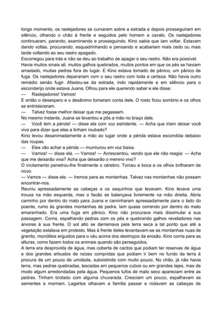 longo momento, os rastejadores se curvaram sobre a estrada e depois prosseguiram em
silêncio, olhando o chão à frente e seguidos pelo homem a cavalo. Os rastejadores
continuaram, parando, examinando e prosseguindo. Kino sabia que iam voltar. Estavam
dando voltas, procurando, esquadrinhando e pensando e acabariam mais cedo ou mais
tarde voltando ao seu rastro apagado.
Escorregou para trás e não se deu ao trabalho de apagar o seu rastro. Não era possível.
Havia muitos sinais ali, muitos galhos quebrados, muitos pontos em que os pés se haviam
arrastado, muitas pedras fora do lugar. E Kino estava tomado de pânico, um pânico de
fuga. Os rastejadores deparariam com o seu rastro com toda a certeza. Não havia outro
remédio senão fugir. Afastou-se da estrada, indo rapidamente e em silêncio para o
esconderijo onde estava Juana. Olhou para ele querendo saber e ele disse:
— Rastejadores! Vamos!
E então o desespero e o desânimo tomaram conta dele. O rosto ficou sombrio e os olhos
se entristeceram.
— Talvez fosse melhor deixar que me pegassem.
No mesmo instante, Juana se levantou e pôs a mão no braço dele.
— Você tem a pérola! — disse ela com voz estridente. — Acha que iriam deixar você
vivo para dizer que eles a tinham roubado?
Kino levou desanimadamente a mão ao lugar onde a pérola estava escondida debaixo
das roupas.
— Eles vão achar a pérola — murmurou em voz baixa.
— Vamos! — disse ela. — Vamos! — Acrescentou, vendo que ele não reagia: — Acha
que me deixarão viva? Acha que deixarão o menino vivo?
O incitamento penetrou-lhe finalmente o cérebro. Torceu a boca e os olhos brilharam de
novo.
— Vamos — disse ele. — Iremos para as montanhas. Talvez nas montanhas não possam
encontrar-nos.
Reuniu apressadamente as cabeças e os saquinhos que levavam. Kino levava uma
trouxa na mão esquerda, mas o facão se balançava livremente na mão direita. Abria
caminho por dentro do mato para Juana e caminharam apressadamente para o lado do
poente, rumo às grandes montanhas de pedra. Iam quase correndo por dentro do mato
emaranhado. Era uma fuga em pânico. Kino não procurava mais dissimular a sua
passagem. Corria, espalhando pedras com os pés e quebrando galhos reveladores nas
árvores à sua frente. O sol alto se derramava pela terra seca a tal ponto que até a
vegetação estalava em protesto. Mas à frente deles levantavam-se as montanhas nuas de
granito, monólitos erguidos para o céu acima dos destroços da erosão. Kino corria para as
alturas, como fazem todos os animais quando são perseguidos.
A terra era desprovida de água, mas coberta de cactos que podiam ter reservas de água
e dos grandes arbustos de raízes compridas que podiam ir bem no fundo da terra à
procura de um pouco de umidade, subsistindo com muito pouco. No chão, já não havia
terra, mas pedras quebradas, lascadas em pequenos cubos ou em grandes lajes, mas de
modo algum arredondadas pela água. Pequenos tufos de mato seco apareciam entre as
pedras. Tinham brotado com alguma chuvarada. Cresciam um pouco, espalhavam as
sementes e morriam. Lagartos olhavam a família passar e rodavam as cabeças de
 