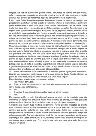 dragões. De vez em quando um grande coelho, perturbado na sombra em que estava,
saía correndo para esconder-se atrás da primeira pedra. O calor castigava a região
deserta, mas à frente as montanhas de pedra pareciam frescas e acolhedoras.
E Kino fugia. Sabia do que ia acontecer. Pouco mais adiante na estrada, os rastejadores
perceberiam que tinham perdido o rastro e voltariam, olhando e examinando, e dentro em
pouco encontrariam o lugar onde ele e Juana haviam descansado. Dali em diante, seria
muito fácil para eles — as pedrinhas, as folhas caídas, os galhos fora do lugar e os
lugares onde o pé havia escorregado. Kino podia vê-los, seguindo o rastro, com um pouco
de ansiedade, acompanhados pelo homem a cavalo, meio desinteressado e levando o
seu rifle. O que ele ia fazer seria depois, porque não pretendia levar ninguém de volta. A
música do mal era bem forte naquele momento nos ouvidos de Kino, juntando-se ao
gemido do calor e ao chocalhar das cascavéis. A música não era forte e dominante, mas
secreta e peçonhenta, ganhando acompanhamento e ritmo com o pulsar do seu coração.
O caminho começou a subir e ao mesmo tempo as pedras ficaram maiores. Mas Kino já
tinha colocado alguma distância entre sua família e os rastejadores. E então, depois da
primeira ladeira, descansou. Subiu a um grande rochedo e voltou-se para olhar a região
que palpitava sob o calor, mas não pôde ver os seus inimigos, nem mesmo o homem a
cavalo passando por dentro do mato. Juana se agachara à sombra do rochedo. Levou a
garrafa de água à boca de Coyotito que, com a língua seca, bebeu avidamente. Olhou
para Kino quando ele voltou. Viu-o olhar para os tornozelos dela, cortados e arranhados
pelas pedras e pelo mato, e escondeu-os prontamente embaixo da saia. Depois, estendeu
a garrafa de água para ele, mas Kino sacudiu a cabeça. Os olhos dela brilhavam no rosto
cansado. Kino umedeceu com a língua os lábios gretados.
— Juana, irei adiante e você se esconderá. Farei com que me sigam pelas montanhas.
Quando eles passarem, você irá para o norte, para Loreto ou Santa Rosália. Depois, se
puder me livrar deles, irei para junto de você. Ê o único meio seguro.
Ela o olhou bem nos olhos por um momento e disse:
— Não. Vamos com você.
— Posso ir mais depressa sozinho — disse ele asperamente. — Vai fazer o menino
correr mais perigo, se for comigo.
— Não.
— É preciso. É uma coisa bem pensada e essa é a minha vontade.
— Não.
Ele procurou então no rosto dela alguma fraqueza, de medo ou de indecisão, mas não
encontrou. Os olhos dela brilhavam muito. Kino encolheu os ombros, sabendo que nada
podia mais fazer. Mas ela lhe tinha dado força e na fuga não havia mais pânico.
À medida que subiam, tudo mudava rapidamente. Havia grandes projeções de granito
com profundas fendas e Kino caminhava sobre a pedra, que não deixava vestígios,
sempre que podia, saltando de uma pedra para outra. Sabia que sempre que os
rastejadores lhe perdessem o rastro ficariam andando em círculo e perdendo tempo até
voltar a encontrá-lo. Por isso, não ia mais em linha reta para as montanhas. Movia-se em
ziguezague e às vezes tomava para o sul, deixando ali um sinal, e depois voltava para as
montanhas sobre a pedra nua. E o caminho era cada vez mais escarpado, fazendo-o
arquejar um pouco.
 