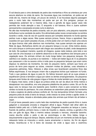 O sol descia para o cimo denteado de pedra das montanhas e Kino se orientava por uma
escura abertura na crista da serra. Se houvesse água nas montanhas, só podia ser ali
onde ele via, mesmo de longe, um pouco de verdura. E se houvesse alguma passagem
para o outro lado das montanhas só podia ser por ali. Era perigoso, porque os
rastejadores poderiam ter a mesma idéia, mas a garrafa de água quase vazia não
permitia dar muita atenção a isso. E enquanto o sol baixava, Kino e Juana subiram
penosamente a escarpada encosta rumo à abertura.
No alto das montanhas de pedra cinzenta, sob um pico altaneiro, uma pequena nascente
borbulhava numa cavidade da pedra. Era alimentada pelas neves conservadas na sombra
durante o verão, mas de vez em quando secava por completo deixando no fundo apenas
pedras nuas e algas secas. Mas quase sempre jorrava, fresca, limpa e agradável. Nas
ocasiões em que caíam pesadas chuvas, a fonte podia virar um riacho e fazer uma coluna
de água branca rolar pela abertura nas montanhas, mas quase sempre era apenas um
filete de água. Borbulhava dentro de um pequeno tanque e ia cair, trinta metros abaixo,
em outro tanque e continuava assim até chegar aos cascalhos do platô, onde desaparecia
de todo. De qualquer maneira, quando ali chegava, quase nada restava, pois toda a vez
que caia de uma escarpa o ar sedento absorvia-a e ela se espalhava dos tanques para a
vegetação seca. Os animais vinham de muito longe beber nos pequenos tanques. Os
cabritos e os veados, os pumas e os roedores — todos iam beber água ali. E os pássaros
que passavam o dia na savana vinha à noite para os pequenos tanques que eram como
degraus na abertura da montanha. Ao lado do pequeno riacho, sempre que havia um
pouco de terra para segurar as raízes, cresciam moitas de plantas, uvas silvestres e
pequenas palmeiras, fetos, hibiscos e altas ervas que levantavam penachos finos das
folhas espinhosas. E nos tanques viviam rãs e pequenos bichos que nadavam nó fundo.
Tudo o que gostava de água ia para lá. Os felinos levavam para ali as suas presas e
espalhavam penas e lambiam a água por sobre os dentes ensangüentados. Os pequenos
tanques eram fontes de vida graças à água e fontes de morte também por causa da água.
O degrau mais baixo, onde a água se juntava antes de cair da altura de trinta metros e
desaparecer nos cascalhos, era uma pequena plataforma de pedra e areia. Só um fio de
água caía no tanque mas era bastante para mantê-lo cheio e para conservar os fetos
verdes na borda do penhasco. As uvas silvestres se estendiam pela parede da montanha
e toda a espécie de planta achava conforto ali. Os rios temporários tinham formado uma
pequena praia de areia à beira do tanque, onde crescia na areia úmida o agrião verde. A
praia era cortada, riscada e afundada pelas patas dos animais que tinham ido ali beber e
caçar.
O sol já havia passado para o outro lado das montanhas de pedra quando Kino e Juana
galgaram a escarpada encosta e chegaram afinal à água. Podiam dali olhar além do
deserto batido pelo sol, o Golfo azul ao longe. Chegaram exaustos ao tanque e Juana,
ficando de joelhos, primeiro lavou o rosto de Coyotito e, depois, encheu a garrafa e lhe
deu um gole de água. Mas o menino estava cansado e nervoso, chorando baixinho.
Juana deu-lhe então o peito e ele se aconchegou a ela. Kino bebeu longa e
sequiosamente a água do tanque. Depois, estendeu-se por um momento ao lado da água,
relaxando todos os músculos e vendo Juana amamentar o menino. Ao fim de algum
tempo, levantou-se e foi à beira da escarpa de onde a água caía e examinou
 