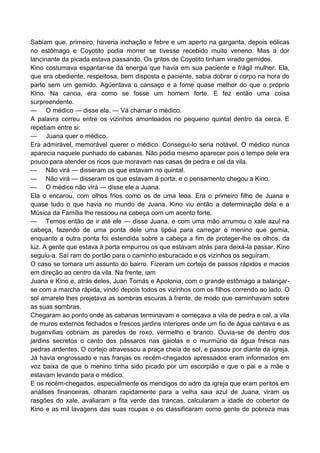 Sabiam que, primeiro, haveria inchação e febre e um aperto na garganta, depois eólicas
no estômago e Coyotito podia morrer se tivesse recebido muito veneno. Mas a dor
lancinante da picada estava passando. Os gritos de Coyotito tinham virado gemidos.
Kino costumava espantar-se da energia que havia em sua paciente e frágil mulher. Ela,
que era obediente, respeitosa, bem disposta e paciente, sabia dobrar o corpo na hora do
parto sem um gemido. Agüentava o cansaço e a fome quase melhor do que o próprio
Kino. Na canoa, era como se fosse um homem forte. E fez então uma coisa
surpreendente.
— O médico — disse ela. — Vá chamar o médico.
A palavra correu entre os vizinhos amontoados no pequeno quintal dentro da cerca. E
repetiam entre si:
— Juana quer o médico.
Era admirável, memorável querer o médico. Consegui-lo seria notável. O médico nunca
aparecia naquele punhado de cabanas. Não podia mesmo aparecer pois o tempo dele era
pouco para atender os ricos que moravam nas casas de pedra e cal da vila.
— Não virá — disseram os que estavam no quintal.
— Não virá — disseram os que estavam à porta, e o pensamento chegou a Kino.
— O médico não virá — disse ele a Juana.
Ela o encarou, com olhos frios como os de uma leoa. Era o primeiro filho de Juana e
quase tudo o que havia no mundo de Juana. Kino viu então a determinação dela e a
Música da Família lhe ressoou na cabeça com um acento forte.
— Temos então de ir até ele — disse Juana, e com uma mão arrumou o xale azul na
cabeça, fazendo de uma ponta dele uma tipóia para carregar o menino que gemia,
enquanto a outra ponta foi estendida sobre a cabeça a fim de proteger-lhe os olhos, da
luz. A gente que estava à porta empurrou os que estavam atrás para deixá-la passar. Kino
seguiu-a. Saí ram do portão para o caminho esburacado e os vizinhos os seguiram.
O caso se tornara um assunto do bairro. Fizeram um cortejo de passos rápidos e macios
em direção ao centro da vila. Na frente, iam
Juana e Kino e, atrás deles, Juan Tomás e Apolonia, com o grande estômago a balançar-
se com a marcha rápida, vindo depois todos os vizinhos com os filhos correndo ao lado. O
sol amarelo lhes projetava as sombras escuras à frente, de modo que caminhavam sobre
as suas sombras.
Chegaram ao ponto onde as cabanas terminavam e começava a vila de pedra e cal, a vila
de muros externos fechados e frescos jardins interiores onde um fio de água cantava e as
buganvílias cobriam as paredes de roxo, vermelho e branco. Ouvia-se de dentro dos
jardins secretos o canto dos pássaros nas gaiolas e o murmúrio da água fresca nas
pedras ardentes. O cortejo atravessou a praça cheia de sol, e passou por diante da igreja.
Já havia engrossado e nas franjas os recém-chegados apressados eram informados em
voz baixa de que o menino tinha sido picado por um escorpião e que o pai e a mãe o
estavam levando para o médico.
E os recém-chegados, especialmente os mendigos do adro da igreja que eram peritos em
análises financeiras, olharam rapidamente para a velha saia azul de Juana, viram os
rasgões do xale, avaliaram a fita verde das trancas, calcularam a idade do cobertor de
Kino e as mil lavagens das suas roupas e os classificaram como gente de pobreza mas
 