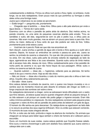 cuidadosamente a distância. Firmou os olhos num ponto e ficou rígido. Lá embaixo, muito
longe, via os dois rastejadores. Eram pouco mais do que pontinhos ou formigas e atrás
deles vinha uma formiga maior.
Juana que o observava viu as costas se aprumarem.
— Estão longe? — perguntou ela, prontamente.
— Chegarão aqui à tardinha, — disse Kino. Olhou para o alto pela abertura por onde a
água descia. — Temos de ir para oeste.
Examinou com os olhos o paredão de pedra atrás da abertura. Dez metros acima, na
parede cinzenta, viu uma série de pequenas cavernas abertas pela erosão. Tirou as
sandálias e subiu até elas, segurando-se com os pés à pedra nua, e olhou para as
cavernas. Não eram muito grandes, mas se abriam um pouco para baixo e para trás. Kino
entrou na maior, deitou-se e ficou certo de que não poderia ser visto de fora. Voltou
prontamente para onde estava Juana.
— Você tem de ir para lá. Pode ser que não nos encontrem ali.
Sem discutir, Juana encheu a garrafa de água até à borda e Kino ajudou-a a subir até à
caverna. Depois, foi buscar os embrulhos de comida e passou-os para ela. Juana se
sentou na entrada da caverna a observá-lo. Viu que ele não procurava apagar os rastros
na areia. Em vez disso, subiu pela parte da encosta coberta de vegetação ao lado da
água, agarrando-se aos fetos e às uvas silvestres. Quando subiu cerca de trinta metros
até à escarpa mais alta, desceu de novo. Olhou cuidadosamente para o liso paredão de
rocha perto da caverna e viu que não havia traços da sua passagem. Afinal, subiu e
entrou na caverna ao lado de Juana.
— Quando subirem — disse ele, — fugiremos, voltando para as planícies. Só tenho
medo é de que o menino chore. Veja se ele não chora.
— Não vai chorar — disse ela e levantou o rosto do menino para ela e olhou-o bem nos
olhos. Coyotito olhou solenemente para ela.
— Ele sabe - disse Juana.
Kino estava deitado na entrada da caverna, com o queixo nos braços cruzados e viu a
sombra azul da montanha mover-se pelo deserto lá embaixo até chegar ao Golfo e o
longo crepúsculo das sombras cair sobre a terra.
Os rastejadores demoraram a chegar, como se estivessem tendo dificuldade com o rastro
que Kino deixara. Já estava quase escuro quando chegaram afinal ao pequeno tanque. E
os três estavam a pé porque um cavalo não podia galgar a íngreme encosta. Eram três
vultos mínimos perdidos no crepúsculo. Os dois rastejadores correram pela pequena praia
e seguiram o rastro de Kino até ao paredão de pedra antes de beberem um gole de água.
O homem do rifle sentou-se para descansar. Os rasteja-dores se agacharam ao lado dele
e no escuro as pontas dos seus cigarros brilhavam. Kino viu então que estavam comendo.
O murmúrio de suas vozes chegava até ele.
Por fim, a noite caiu de todo, profunda e negra na abertura da montanha. Os animais que
chegavam ao tanque para beber água sentiam o cheiro de homens ali e voltavam para a
escuridão.
Ouviu um murmúrio às suas costas. Juana estava pedindo que Coyotito ficasse calado.
Kino ouviu o menino choramingar e pelo som abafado ficou sabendo que Juana cobrira a
cabeça dele com o xale.
 