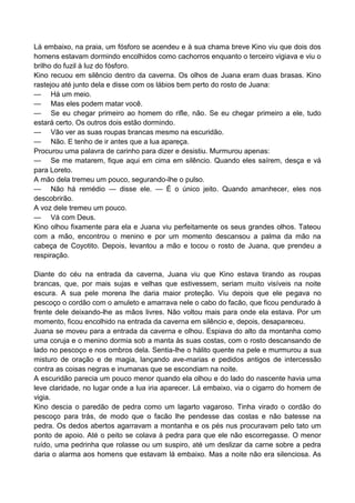 Lá embaixo, na praia, um fósforo se acendeu e à sua chama breve Kino viu que dois dos
homens estavam dormindo encolhidos como cachorros enquanto o terceiro vigiava e viu o
brilho do fuzil à luz do fósforo.
Kino recuou em silêncio dentro da caverna. Os olhos de Juana eram duas brasas. Kino
rastejou até junto dela e disse com os lábios bem perto do rosto de Juana:
— Há um meio.
— Mas eles podem matar você.
— Se eu chegar primeiro ao homem do rifle, não. Se eu chegar primeiro a ele, tudo
estará certo. Os outros dois estão dormindo.
— Vão ver as suas roupas brancas mesmo na escuridão.
— Não. E tenho de ir antes que a lua apareça.
Procurou uma palavra de carinho para dizer e desistiu. Murmurou apenas:
— Se me matarem, fique aqui em cima em silêncio. Quando eles saírem, desça e vá
para Loreto.
A mão dela tremeu um pouco, segurando-lhe o pulso.
— Não há remédio — disse ele. — É o único jeito. Quando amanhecer, eles nos
descobrirão.
A voz dele tremeu um pouco.
— Vá com Deus.
Kino olhou fixamente para ela e Juana viu perfeitamente os seus grandes olhos. Tateou
com a mão, encontrou o menino e por um momento descansou a palma da mão na
cabeça de Coyotito. Depois, levantou a mão e tocou o rosto de Juana, que prendeu a
respiração.
Diante do céu na entrada da caverna, Juana viu que Kino estava tirando as roupas
brancas, que, por mais sujas e velhas que estivessem, seriam muito visíveis na noite
escura. A sua pele morena lhe daria maior proteção. Viu depois que ele pegava no
pescoço o cordão com o amuleto e amarrava nele o cabo do facão, que ficou pendurado à
frente dele deixando-lhe as mãos livres. Não voltou mais para onde ela estava. Por um
momento, ficou encolhido na entrada da caverna em silêncio e, depois, desapareceu.
Juana se moveu para a entrada da caverna e olhou. Espiava do alto da montanha como
uma coruja e o menino dormia sob a manta às suas costas, com o rosto descansando de
lado no pescoço e nos ombros dela. Sentia-lhe o hálito quente na pele e murmurou a sua
misturo de oração e de magia, lançando ave-marias e pedidos antigos de intercessão
contra as coisas negras e inumanas que se escondiam na noite.
A escuridão parecia um pouco menor quando ela olhou e do lado do nascente havia uma
leve claridade, no lugar onde a lua iria aparecer. Lá embaixo, via o cigarro do homem de
vigia.
Kino descia o paredão de pedra como um lagarto vagaroso. Tinha virado o cordão do
pescoço para trás, de modo que o facão lhe pendesse das costas e não batesse na
pedra. Os dedos abertos agarravam a montanha e os pés nus procuravam pelo tato um
ponto de apoio. Até o peito se colava à pedra para que ele não escorregasse. O menor
ruído, uma pedrinha que rolasse ou um suspiro, até um deslizar da carne sobre a pedra
daria o alarma aos homens que estavam lá embaixo. Mas a noite não era silenciosa. As
 