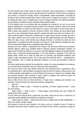 rãs das árvores que viviam perto do tanque cantavam como passarinhos e o estridente
canto metálico das cigarras enchia aquele ponto da montanha. E Kino tinha na cabeça a
sua música, a música do inimigo, baixa e compassada, quase esmaecida. A Canção da
Família é que se havia tornado forte, feroz e felina como o rugido de um puma. A música
da família era bem viva e o impelia para o torvo inimigo lá embaixo. As cigarras pareciam
ter aprendido a melodia e as rãs cantavam frases inteiras delas.
E Kino descia como uma sombra pelo liso paredão da montanha. Um pé nu se movia
alguns centímetros e os dedos tocavam a pedra e se firmavam. Então o outro pé se movia
alguns centímetros. A palma da mão descia um pouco. Era então a vez da outra mão. E
todo o corpo, sem parecer mover-se, tinha-se movido. Kino estava de boca aberta para
que nem a sua respiração fizesse barulho, porque ele sabia que não era invisível. Se o
vigia, sentindo algum movimento, olhasse para o lugar escuro contra a pedra que era o
seu corpo, poderia vê-lo: Kino tinha de mover-se tão vagarosamente que não atraísse o
olhar do vigia. Levou muito tempo para chegar embaixo e encolher-se atrás de uma
palmeirinha. O coração lhe batia no peito e as mãos e o rosto estavam cobertos de suor.
Ficou ali tomando longamente a respiração para acalmar-se.
Apenas uns cinco metros o separavam do inimigo e ele procurou lembrar-se do terreno.
Haveria alguma pedra que pudesse fazê-lo tropeçar quando avançasse? Apertou as
pernas para impedir as cãibras e viu que os músculos latejavam depois da grande tensão.
Olhou para o nascente apreensivamente. A lua não tardaria a aparecer e ele tinha de
atacar antes. Podia ver o vulto do vigia mas os homens que dormiam estavam mais
abaixo e não era possível vê-los. Era o vigia que Kino tinha de achar — prontamente e
sem hesitação. Tirou o cordão do pescoço e desatou o nó com que prendera o cabo do
facão.
Era muito tarde porque quando foi levantando o corpo viu a casca prateada da lua elevar-
se no horizonte do nascente e teve de voltar para trás da palmeira.
Era uma lua velha e nos seus últimos arrancos, mas iluminava bem a montanha e Kino
viu perfeitamente o vigia sentado na pequena praia ao lado do tanque. Olhava para a lua
e então acendeu outro cigarro e a luz do fósforo lhe iluminou o rosto por um instante. Não
era possível esperar mais. Quando o vigia virasse a cabeça, Kino tinha de pular. As
pernas estavam esticadas como molas retesadas.
Ouviu então lá em cima um leve murmúrio. O vigia virou a cabeça para escutar e se
levantou. Um dos homens que dormiam acordou e perguntou:
— Que foi?
— Não sei — disse o vigia. — Parecia um gemido, um choro, quase humano. .. como
de uma criança...
— Quem sabe? — disse o outro. — Talvez algum coiote fêmea com cria. Filhote de
coiote chora como criança.
O suor rolava da testa de Kino, caindo-lhe nos olhos. Ouviu-se de novo o murmúrio e o
vigia olhou pelo paredão da montanha na direção da caverna.
— Talvez seja um coiote — disse ele e Kino ouviu o estalo seco do rifle engatilhado. —
Se fôr um coiote, vai ficar calado.
Kino estava no meio do pulo quando o tiro soou e ele viu o clarão do cano. O facão foi
brandido com toda a força e acertou com um barulho surdo. Cortou o pescoço e rasgou a
 