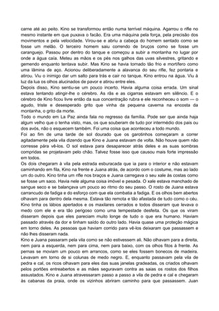 carne até ao peito. Kino se transformou então numa terrível máquina. Agarrou o rifle no
mesmo instante em que puxava o facão. Era uma máquina pela força, pela precisão dos
movimentos e pela velocidade. Virou-se e abriu a cabeça do homem sentado como se
fosse um melão. O terceiro homem saiu correndo de bruços como se fosse um
caranguejo. Passou por dentro do tanque e começou a subir a montanha no lugar por
onde a água caía. Meteu as mãos e os pés nos galhos das uvas silvestres, gritando e
gemendo enquanto tentava subir. Mas Kino se havia tornado tão frio e mortífero como
uma lâmina de aço. Acionou deliberadamente a alavanca do seu rifle, fez pontaria e
atirou. Viu o inimigo dar um salto para trás e cair no tanque. Kino entrou na água. Viu à
luz da lua os olhos alucinados de pavor e atirou entre eles.
Depois disso, Kino sentiu-se um pouco incerto. Havia alguma coisa errada. Um sinal
estava tentando atingir-lhe o cérebro. As rãs e as cigarras estavam em silêncio. E o
cérebro de Kino ficou livre então da sua concentração rubra e ele reconheceu o som — o
agudo, triste e desesperado grito que vinha da pequena caverna na encosta da
montanha, o grito da morte.
Todo o mundo em La Paz ainda fala no regresso da família. Pode ser que ainda haja
algum velho que o tenha visto, mas, os que souberam de tudo por intermédio dos pais ou
dos avós, não o esquecem também. Foi uma coisa que aconteceu a todo mundo.
Foi ao fim de uma tarde de sol dourado que os garotinhos começaram a correr
agitadamente pela vila dizendo que Kino e Juana estavam de volta. Não houve quem não
corresse pára vê-los. O sol estava para desaparecer atrás deles e as suas sombras
compridas se projetavam pelo chão. Talvez fosse isso que causou mais forte impressão
em todos.
Os dois chegaram à vila pela estrada esburacada que ia para o interior e não estavam
caminhando em fila, Kino na frente e Juana atrás, de acordo com o costume, mas ao lado
um do outro. Kino tinha um rifle nos braços e Juana carregava o seu xale às costas como
se fosse um saco. Havia nele alguma coisa imóvel e pesada. O xale estava manchado de
sangue seco e se balançava um pouco ao ritmo do seu passo. O rosto de Juana estava
carrancudo de fadiga e do esforço com que ela combatia a fadiga. E os olhos bem abertos
olhavam para dentro dela mesma. Estava tão remota e tão afastada de tudo como o céu.
Kino tinha os lábios apertados e os maxilares cerrados e todos disseram que levava o
medo com ele e era tão perigoso como uma tempestade desfeita. Os que os viram
disseram depois que eles pareciam muito longe de tudo o que era humano. Haviam
passado através da dor e tinham saído do outro lado. Havia quase uma proteção mágica
em torno deles. As pessoas que haviam corrido para vê-los deixaram que passassem e
não lhes disseram nada.
Kino e Juana passaram pela vila como se não estivessem ali. Não olhavam para a direita,
nem para a esquerda, nem para cima, nem para baixo, com os olhos fitos à frente. As
pernas se moviam um pouco em arrancos, como se eles fossem bonecos de madeira.
Levavam em torno de si colunas de medo negro. E, enquanto passavam pela vila de
pedra e cal, os ricos olhavam para eles das suas janelas gradeadas, os criados olhavam
pelos portões entreabertos e as mães seguravam contra as saias os rostos dos filhos
assustados. Kino e Juana atravessaram passo a passo a vila de pedra e cal e chegaram
às cabanas da praia, onde os vizinhos abriram caminho para que passassem. Juan
 